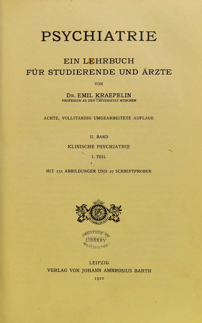 PSYCHIATRIE EIN LEHRBUCH FÜR STUDIERENDE UND ÄRZTE VON Dr. EMIL KRAEPELIN PROFESSOR AN DER UNIVERSITÄT MÜNCHEN ACHTE, VOLLSTÄNDIG UMGEARBEITETE AUFLAGE II. BAND KLINISCHE PSYCHIATRIE I. TEIL MIT isi ABBILDUNGEN UND 27 SCHRIFTPROBEN LEIPZIG VERLAG VON JOHANN AMBROSIUS BARTH 1910