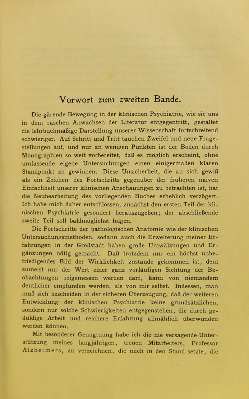 Vorwort zum zweiten Bande. Die gärende Bewegung in der klinischen Psychiatrie, wie sie uns in dem raschen Anwachsen der Literatur entgegentritt, gestaltet die lehrbuchmäßige Darstellung unserer Wissenschaft fortschreitend schwieriger. Auf Schritt und Tritt tauchen Zweifel und neue Frage- stellungen auf, und nur an wenigen Punkten ist der Boden durch Monographien so weit vorbereitet, daß es möglich erscheint, ohne umfassende eigene Untersuchungen einen einigermaßen klaren Standpunkt zu gewinnen. Diese Unsicherheit, die an sich gewiß als ein Zeichen des Fortschritts gegenüber der früheren naiven Einfachheit unserer klinischen Anschauungen zu betrachten ist, hat die Neubearbeitung des vorliegenden Buches erheblich verzögert. Ich habe mich daher entschlossen, zunächst den ersten Teil der kli- nischen Psychiatrie gesondert herauszugeben; der abschließende zweite Teil soll baldmöglichst folgen. Die Fortschritte der pathologischen Anatomie wie der klinischen Untersuchungsmethoden, sodann auch die Erweiterung meiner Er- fahrungen in der Großstadt haben große Umwälzungen und Er- gänzungen nötig gemacht. Daß trotzdem nur ein höchst unbe- friedigendes Bild der Wirklichkeit zustande gekommen ist, dem zumeist nur der Wert einer ganz vorläufigen Sichtung der Be- obachtungen beigemessen werden darf, kann von niemandem deutlicher empfunden werden, als von mir selbst. Indessen, man muß sich bescheiden in der sicheren Überzeugung, daß der weiteren Entwicklung der klinischen Psychiatrie keine grundsätzlichen, sondern nur solche Schwierigkeiten entgegenstehen, die durch ge- duldige Arbeit und reichere Erfahrung allmählich überwunden werden können. Mit besonderer Genugtuung habe ich die nie versagende Unter- stützung meines langjährigen, treuen Mitarbeiters, Professor Alzheimers, zu verzeichnen, die mich in den Stand setzte, die