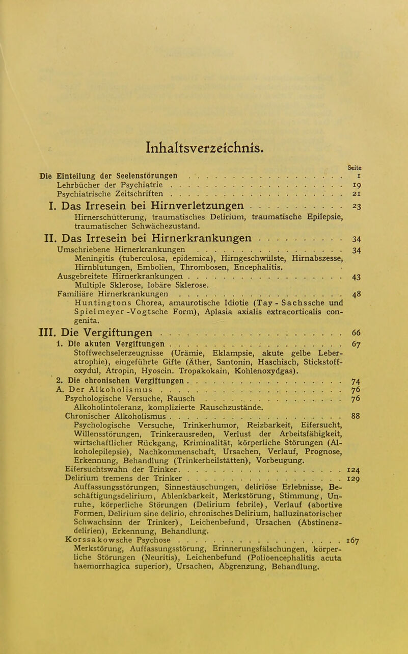 Inhaltsverzeichnis Seite Die Einteilung der Seelenstörungen . i Lehrbücher der Psychiatrie 19 Psychiatrische Zeitschriften . 21 I. Das Irresein bei Hirnverletzungen 23 Hirnerschütterung, traumatisches Delirium, traumatische Epilepsie, traumatischer Schwächezustand. II. Das Irresein bei Hirnerkrankungen 34 Umschriebene Hirnerkrankungen 34 Meningitis (tuberculosa, epidemica), Hirngeschwülste, Hirnabszesse, Hirnblutungen, Embolien, Thrombosen, Encephalitis. Ausgebreitete Hirnerkrankungen 43 Multiple Sklerose, lobäre Sklerose. Familiäre Hirnerkrankungen 48 Huntingtons Chorea, amaurotische Idiotie (Tay - Sachssche und Spielmeyer-Vogtsche Form), Aplasia axialis extracorticalis con- genita. III. Die Vergiftungen 66 1. Die akuten Vergiftungen 67 Stoffwechselerzeugnisse (Urämie, Eklampsie, akute gelbe Leber- atrophie), eingeführte Gifte (Äther, San tonin, Haschisch, Stickstoff- oxydul, Atropin, Hyoscin. Tropakokain, Kohlenoxydgas). 2. Die chronischen Vergiftungen 74 A. Der Alkoholismus 76 Psychologische Versuche, Rausch 76 Alkoholintoleranz, komplizierte Rauschzustände. Chronischer Alkoholismus 88 Psychologische Versuche, Trinkerhumor, Reizbarkeit, Eifersucht, Willensstörungen, Trinkerausreden, Verlust der Arbeitsfähigkeit, wirtschaftlicher Rückgang, Kriminalität, körperliche Störungen (Al- koholepilepsie), Nachkommenschaft, Ursachen, Verlauf, Prognose, Erkennung, Behandlung (Trinkerheilstätten), Vorbeugung. Eifersuchtswahn der Trinker 124 Delirium tremens der Trinker 129 Auffassungsstörungen, Sinnestäuschungen, deliriöse Erlebnisse, Be- schäftigungsdelirium, Ablenkbarkeit, Merkstörung, Stimmung, Un- ruhe , körperliche Störungen (Delirium febrile), Verlauf (abortive Formen, Delirium sine delirio, chronisches Delirium, halluzinatorischer Schwachsinn der Trinker), Leichenbefund, Ursachen (Abstinenz- delirien), Erkennung, Behandlung. Korssakowsche Psychose 167 Merkstörung, Auffassungsstörung, Erinnerungsfälschungen, körper- liche Störungen (Neuritis), Leichenbefund (Polioencephalitis acuta haemorrhagica superior), Ursachen, Abgrenzung, Behandlung.