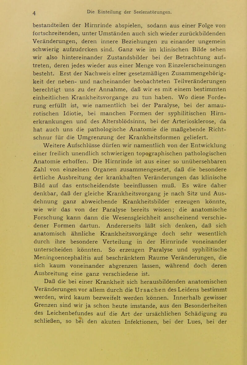 bestandteilen der Hirnrinde abspielen, sodann aus einer Folge von- fortschreitenden, unter Umständen auch sich wieder zurückbildenden Veränderungen, deren innere Beziehungen zu einander ungemein schwierig aufzudrcken sind. Ganz wie im klinischen Bilde sehen wir also hintereinander Zustandsbilder bei der Betrachtung auf- treten, deren jedes wieder aus einer Menge von Einzelerscheinungen besteht. Erst der Nachweis einer gesetzmäßigen Zusammengehörig- keit der neben- und nacheinander beobachteten Teilveränderungen- berechtigt uns zu der Annahme, daß wir es mit einem bestimmten einheitlichen Krankheitsvorgange zu tun haben. Wo diese Forde- rung erfüllt ist, wie namentlich bei der Paralyse, bei der amau- rotischen Idiotie, bei manchen Formen der syphilitischen Hirn- erkrankungen und des Altersblödsinns, bei der Arteriosklerose, da hat auch uns die pathologische Anatomie die maßgebende Richt- schnur für die Umgrenzung der Krankheitsformen geliefert. Weitere Aufschlüsse dürfen wir namentlich von der Entwicklung einer freilich unendlich schwierigen topographischen pathologischen Anatomie erhoffen. Die Hirnrinde ist aus einer so unübersehbaren Zahl von einzelnen Organen zusammengesetzt, daß die besondere örtliche Ausbreitung der krankhaften Veränderungen das klinische Bild auf das entscheidendste beeinflussen muß. Es wäre daher denkbar, daß der gleiche Krankheitsvorgang je nach Sitz und Aus- dehnung ganz abweichende Krankheitsbilder erzeugen könnte, wie wir das von der Paralyse bereits wissen; die anatomische Forschung kann dann die Wesensgleichheit anscheinend verschie- dener Formen dartun. Andererseits läßt sich denken, daß sich anatomisch ähnliche Krankheitsvorgänge doch sehr wesentlich durch ihre besondere Verteilung in der Hirnrinde voneinander unterscheiden könnten. So erzeugen Paralyse und syphilitische Meningoencephalitis auf beschränktem Räume Veränderungen, die sich kaum voneinander abgrenzen lassen, während doch deren Ausbreitung eine ganz verschiedene ist. Daß die bei einer Krankheit sich herausbildenden anatomischen Veränderungen vor allem durch die Ursachen des Leidens bestimmt werden, wird kaum bezweifelt werden können. Innerhalb gewisser Grenzen sind wir ja schon heute imstande, aus den Besonderheiten des Leichenbefundes auf die Art der ursächlichen Schädigung zu schließen, so bei den akuten Infektionen, bei der Lues, bei der