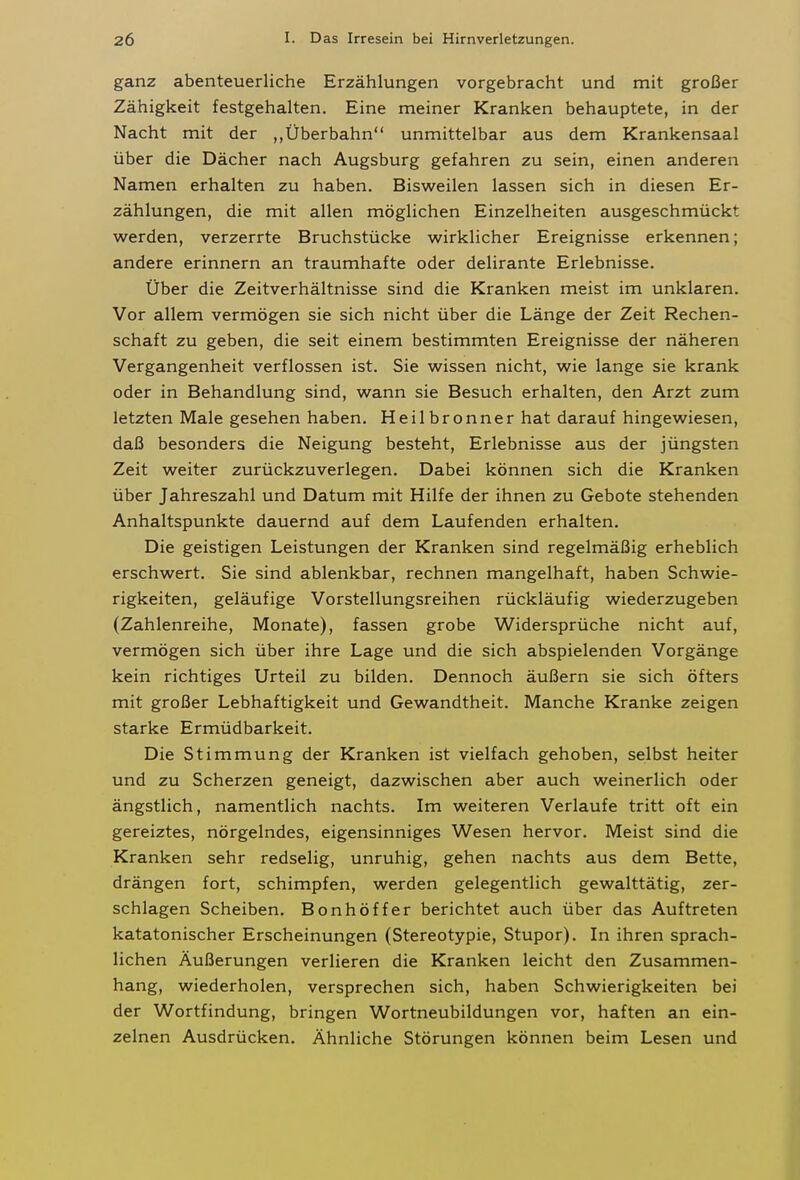 ganz abenteuerliche Erzählungen vorgebracht und mit großer Zähigkeit festgehalten. Eine meiner Kranken behauptete, in der Nacht mit der „Überbahn unmittelbar aus dem Krankensaal über die Dächer nach Augsburg gefahren zu sein, einen anderen Namen erhalten zu haben. Bisweilen lassen sich in diesen Er- zählungen, die mit allen möglichen Einzelheiten ausgeschmückt werden, verzerrte Bruchstücke wirklicher Ereignisse erkennen; andere erinnern an traumhafte oder delirante Erlebnisse. Über die Zeitverhältnisse sind die Kranken meist im unklaren. Vor allem vermögen sie sich nicht über die Länge der Zeit Rechen- schaft zu geben, die seit einem bestimmten Ereignisse der näheren Vergangenheit verflossen ist. Sie wissen nicht, wie lange sie krank oder in Behandlung sind, wann sie Besuch erhalten, den Arzt zum letzten Male gesehen haben. Heilbronner hat darauf hingewiesen, daß besonders die Neigung besteht, Erlebnisse aus der jüngsten Zeit weiter zurückzuverlegen. Dabei können sich die Kranken über Jahreszahl und Datum mit Hilfe der ihnen zu Gebote stehenden Anhaltspunkte dauernd auf dem Laufenden erhalten. Die geistigen Leistungen der Kranken sind regelmäßig erheblich erschwert. Sie sind ablenkbar, rechnen mangelhaft, haben Schwie- rigkeiten, geläufige Vorstellungsreihen rückläufig wiederzugeben (Zahlenreihe, Monate), fassen grobe Widersprüche nicht auf, vermögen sich über ihre Lage und die sich abspielenden Vorgänge kein richtiges Urteil zu bilden. Dennoch äußern sie sich öfters mit großer Lebhaftigkeit und Gewandtheit. Manche Kranke zeigen starke Ermüdbarkeit. Die Stimmung der Kranken ist vielfach gehoben, selbst heiter und zu Scherzen geneigt, dazwischen aber auch weinerlich oder ängstlich, namentlich nachts. Im weiteren Verlaufe tritt oft ein gereiztes, nörgelndes, eigensinniges Wesen hervor. Meist sind die Kranken sehr redselig, unruhig, gehen nachts aus dem Bette, drängen fort, schimpfen, werden gelegentlich gewalttätig, zer- schlagen Scheiben. Bonhöffer berichtet auch über das Auftreten katatonischer Erscheinungen (Stereotypie, Stupor). In ihren sprach- lichen Äußerungen verlieren die Kranken leicht den Zusammen- hang, wiederholen, versprechen sich, haben Schwierigkeiten bei der Wortfindung, bringen Wortneubildungen vor, haften an ein- zelnen Ausdrücken. Ähnliche Störungen können beim Lesen und
