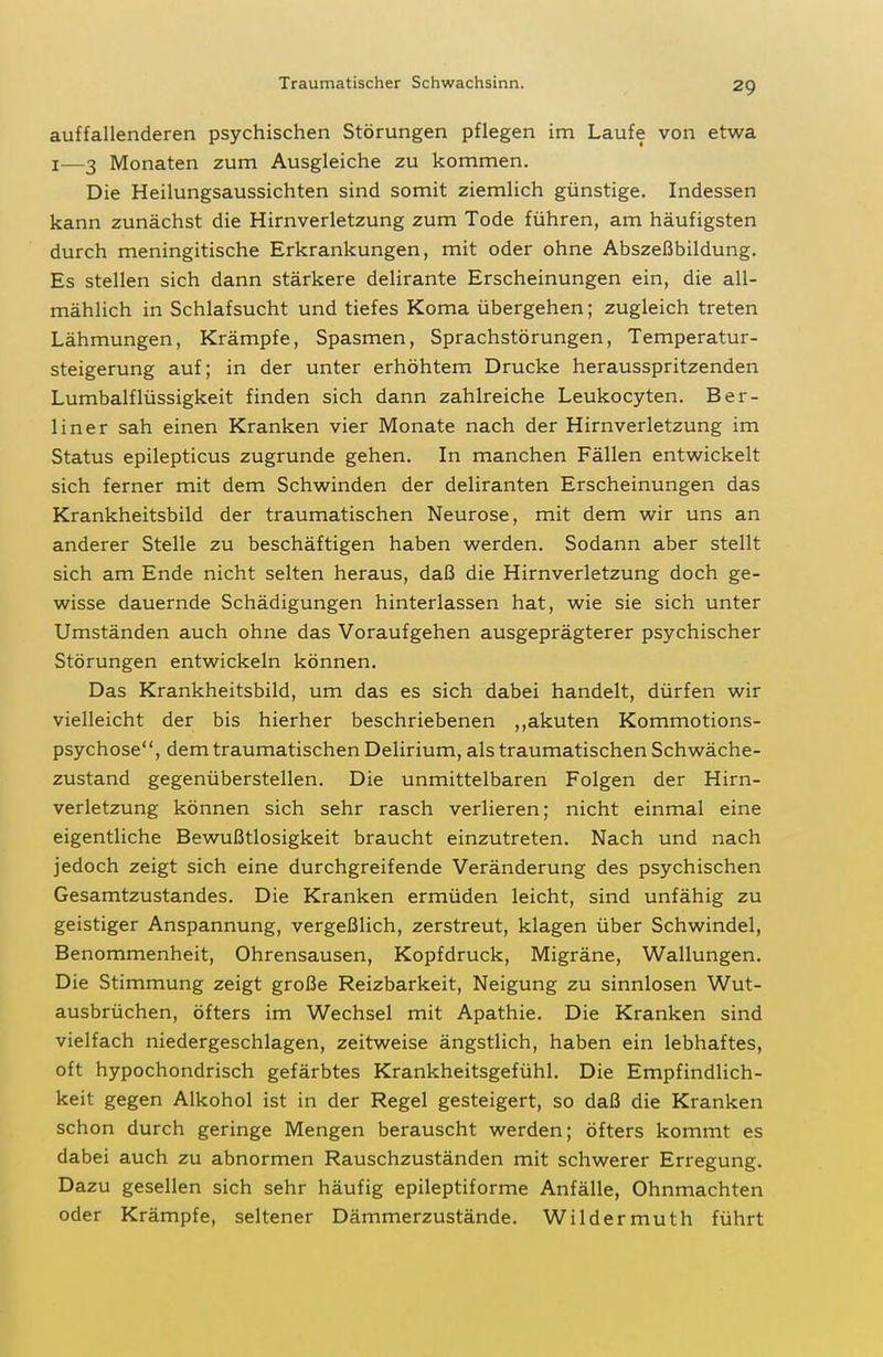 Traumatischer Schwachsinn. auffallenderen psychischen Störungen pflegen im Laufe von etwa I—3 Monaten zum Ausgleiche zu kommen. Die Heilungsaussichten sind somit ziemlich günstige. Indessen kann zunächst die Hirnverletzung zum Tode führen, am häufigsten durch meningitische Erkrankungen, mit oder ohne Abszeßbildung. Es stellen sich dann stärkere delirante Erscheinungen ein, die all- mählich in Schlafsucht und tiefes Koma übergehen; zugleich treten Lähmungen, Krämpfe, Spasmen, Sprachstörungen, Temperatur- steigerung auf; in der unter erhöhtem Drucke herausspritzenden Lumbaiflüssigkeit finden sich dann zahlreiche Leukocyten. Ber- liner sah einen Kranken vier Monate nach der Hirnverletzung im Status epilepticus zugrunde gehen. In manchen Fällen entwickelt sich ferner mit dem Schwinden der deliranten Erscheinungen das Krankheitsbild der traumatischen Neurose, mit dem wir uns an anderer Stelle zu beschäftigen haben werden. Sodann aber stellt sich am Ende nicht selten heraus, daß die Hirnverletzung doch ge- wisse dauernde Schädigungen hinterlassen hat, wie sie sich unter Umständen auch ohne das Voraufgehen ausgeprägterer psychischer Störungen entwickeln können. Das Krankheitsbild, um das es sich dabei handelt, dürfen wir vielleicht der bis hierher beschriebenen ,,akuten Kommotions- psychose, dem traumatischen Delirium, als traumatischen Schwäche- zustand gegenüberstellen. Die unmittelbaren Folgen der Hirn- verletzung können sich sehr rasch verlieren; nicht einmal eine eigentliche Bewußtlosigkeit braucht einzutreten. Nach und nach jedoch zeigt sich eine durchgreifende Veränderung des psychischen Gesamtzustandes. Die Kranken ermüden leicht, sind unfähig zu geistiger Anspannung, vergeßlich, zerstreut, klagen über Schwindel, Benommenheit, Ohrensausen, Kopfdruck, Migräne, Wallungen. Die Stimmung zeigt große Reizbarkeit, Neigung zu sinnlosen Wut- ausbrüchen, öfters im Wechsel mit Apathie. Die Kranken sind vielfach niedergeschlagen, zeitweise ängstlich, haben ein lebhaftes, oft hypochondrisch gefärbtes Krankheitsgefühl. Die Empfindlich- keit gegen Alkohol ist in der Regel gesteigert, so daß die Kranken schon durch geringe Mengen berauscht werden; öfters kommt es dabei auch zu abnormen Rauschzuständen mit schwerer Erregung. Dazu gesellen sich sehr häufig epileptiforme Anfälle, Ohnmächten oder Krämpfe, seltener Dämmerzustände. Wildermuth führt