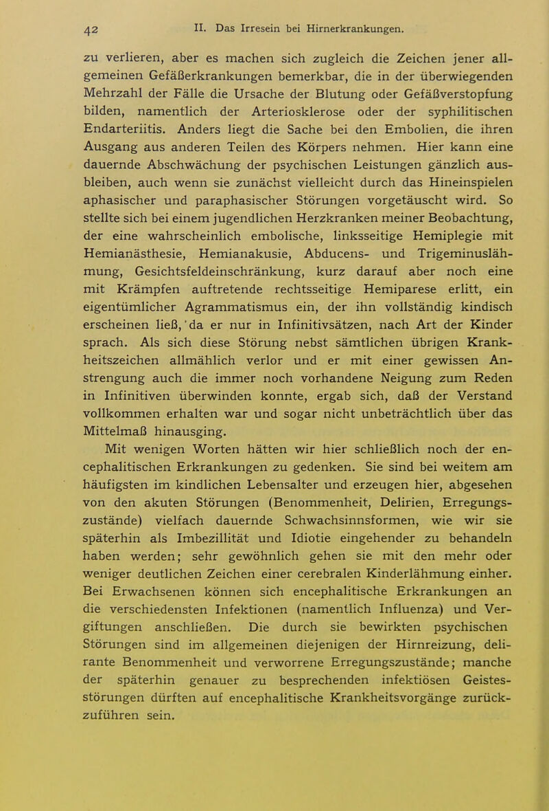 ZU verlieren, aber es machen sich zugleich die Zeichen jener all- gemeinen Gefäßerkrankungen bemerkbar, die in der überwiegenden Mehrzahl der Fälle die Ursache der Blutung oder Gefäßverstopfung bilden, namentlich der Arteriosklerose oder der syphilitischen Endarteriitis. Anders liegt die Sache bei den Embolien, die ihren Ausgang aus anderen Teilen des Körpers nehmen. Hier kann eine dauernde Abschwächung der psychischen Leistungen gänzlich aus- bleiben, auch wenn sie zunächst vielleicht durch das Hineinspielen aphasischer und paraphasischer Störungen vorgetäuscht wird. So stellte sich bei einem jugendlichen Herzkranken meiner Beobachtung, der eine wahrscheinlich embolische, linksseitige Hemiplegie mit Hemianästhesie, Hemianakusie, Abducens- und Trigeminusläh- mung, Gesichtsfeldeinschränkung, kurz darauf aber noch eine mit Krämpfen auftretende rechtsseitige Hemiparese erlitt, ein eigentümlicher Agrammatismus ein, der ihn vollständig kindisch erscheinen ließ, da er nur in Infinitivsätzen, nach Art der Kinder sprach. Als sich diese Störung nebst sämtlichen übrigen Krank- heitszeichen allmählich verlor und er mit einer gewissen An- strengung auch die immer noch vorhandene Neigung zum Reden in Infinitiven überwinden konnte, ergab sich, daß der Verstand vollkommen erhalten war und sogar nicht unbeträchtlich über das Mittelmaß hinausging. Mit wenigen Worten hätten wir hier schließlich noch der en- cephalitischen Erkrankungen zu gedenken. Sie sind bei weitem am häufigsten im kindlichen Lebensalter und erzeugen hier, abgesehen von den akuten Störungen (Benommenheit, Delirien, Erregungs- zustände) vielfach dauernde Schwachsinnsformen, wie wir sie späterhin als Imbezillität und Idiotie eingehender zu behandeln haben werden; sehr gewöhnlich gehen sie mit den mehr oder weniger deutlichen Zeichen einer cerebralen Kinderlähmung einher. Bei Erwachsenen können sich encephalitische Erkrankungen an die verschiedensten Infektionen (namentlich Influenza) und Ver- giftungen anschließen. Die durch sie bewirkten psychischen Störungen sind im allgemeinen diejenigen der Hirnreizung, deli- rante Benommenheit und verworrene Erregungszustände; manche der späterhin genauer zu besprechenden infektiösen Geistes- störungen dürften auf encephalitische Krankheitsvorgänge zurück- zuführen sein.