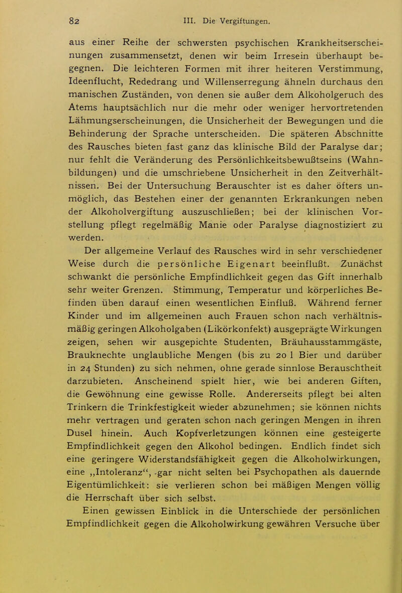 aus einer Reihe der schwersten psychischen Krankheitserschei- nungen zusammensetzt, denen wir beim Irresein überhaupt be- gegnen. Die leichteren Formen mit ihrer heiteren Verstimmung, Ideenflucht, Rededrang und Willenserregung ähneln durchaus den manischen Zuständen, von denen sie außer dem Alkoholgeruch des Atems hauptsächlich nur die mehr oder weniger hervortretenden Lähmungserscheinungen, die Unsicherheit der Bewegungen und die Behinderung der Sprache unterscheiden. Die späteren Abschnitte des Rausches bieten fast ganz das klinische Bild der Paralyse dar; nur fehlt die Veränderung des Persönlichkeitsbewußtseins (Wahn- bildungen) und die umschriebene Unsicherheit in den Zeitverhält- nissen. Bei der Untersuchung Berauschter ist es daher öfters un- möglich, das Bestehen einer der genannten Erkrankungen neben der Alkoholvergiftung auszuschließen; bei der klinischen Vor- stellung pflegt regelmäßig Manie oder Paralyse diagnostiziert zu werden. Der allgemeine Verlauf des Rausches wird in sehr verschiedener Weise durch die persönliche Eigenart beeinflußt. Zunächst schwankt die persönliche Empfindlichkeit gegen das Gift innerhalb sehr weiter Grenzen. Stimmung, Temperatur und körperliches Be- finden üben darauf einen wesentlichen Einfluß. Während ferner Kinder und im allgemeinen auch Frauen schon nach verhältnis- mäßig geringen Alkoholgaben (Likörkonfekt) ausgeprägte Wirkungen zeigen, sehen wir ausgepichte Studenten, Bräuhausstammgäste, Brauknechte unglaubliche Mengen (bis zu 20 1 Bier und darüber in 24 Stunden) zu sich nehmen, ohne gerade sinnlose Berauschtheit darzubieten. Anscheinend spielt hier, wie bei anderen Giften, die Gewöhnung eine gewisse Rolle. Andererseits pflegt bei alten Trinkern die Trinkfestigkeit wieder abzunehmen; sie können nichts mehr vertragen und geraten schon nach geringen Mengen in ihren Dusel hinein. Auch Kopfverletzungen können eine gesteigerte Empfindlichkeit gegen den Alkohol bedingen. Endlich findet sich eine geringere Widerstandsfähigkeit gegen die Alkoholwirkungen, eine „Intoleranz, -gar nicht selten bei Psychopathen als dauernde Eigentümlichkeit: sie verlieren schon bei mäßigen Mengen völlig die Herrschaft über sich selbst. Einen gewissen Einblick in die Unterschiede der persönlichen Empfindlichkeit gegen die Alkoholwirkung gewähren Versuche über