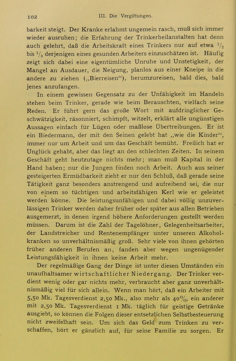 barkeit steigt. Der Kranke erlahmt ungemein rasch, muß sich immer wieder ausruhen; die Erfahrung der Trinkerheilanstalten hat denn auch gelehrt, daß die Arbeitskraft eines Trinkers nur auf etwa V2 bis V3 derjenigen eines gesunden Arbeiters einzuschätzen ist. Häufig zeigt sich dabei eine eigentümliche Unruhe und Unstetigkeit, der Mangel an Ausdauer, die Neigung, planlos aus einer Kneipe in die andere zu ziehen (,,Bierreisen), herumzureisen, bald dies, bald jenes anzufangen. In einem gewissen Gegensatz zu der Unfähigkeit im Handeln stehen beim Trinker, gerade wie beim Berauschten, vielfach seine Reden. Er führt gern das große Wort mit aufdringlicher Ge- schwätzigkeit, räsonniert, schimpft, witzelt, erklärt alle ungünstigen Aussagen einfach für Lügen oder maßlose Übertreibungen. Er ist ein Biedermann, der mit den Seinen gelebt hat ,,wie die Kinder, immer nur um Arbeit und um das Geschäft bemüht. Freilich hat er Unglück gehabt, aber das liegt an den schlechten Zeiten. In seinem Geschäft geht heutzutage nichts mehr; man muß Kapital in der Hand haben; nur die Jungen finden noch Arbeit. Auch aus seiner gesteigerten Ermüdbarkeit zieht er nur den Schluß, daß gerade seine Tätigkeit ganz besonders anstrengend und aufreibend sei, die nur von einem so tüchtigen und arbeitsfähigen Kerl wie er geleistet werden könne. Die leistungsunfähigen und dabei völlig unzuver- lässigen Trinker werden daher früher oder später aus allen Betrieben ausgemerzt, in denen irgend höhere Anforderungen gestellt werden müssen. Darum ist die Zahl der Tagelöhner, Gelegenheitsarbeiter, der Landstreicher und Rentenempfänger unter unseren Alkohol- kranken so unverhältnismäßig groß. Sehr viele von ihnen gehörten früher anderen Berufen an, fanden aber wegen ungenügender Leistungsfähigkeit in ihnen keine Arbeit mehr. Der regelmäßige Gang der Dinge ist unter diesen Umständen ein unaufhaltsamer wirtschaftlicher Niedergang. DerTrinker ver- dient wenig oder gar nichts mehr, verbraucht aber ganz unverhält- nismäßig viel für sich allein. Wenn man hört, daß ein Arbeiter mit 5,50 Mk. Tagesverdienst 2,50 Mk., also mehr als 40%, ein anderer mit 2,50 Mk. Tagesverdienst i Mk. täglich für geistige Getränke ausgiebt, so können die Folgen dieser entsetzlichen Selbstbesteuerung nicht zweifelhaft sein. Um sich das Geld zum Trinken zu ver- schaffen, hört er gänzlich auf, für seine Familie zu sorgen. Er