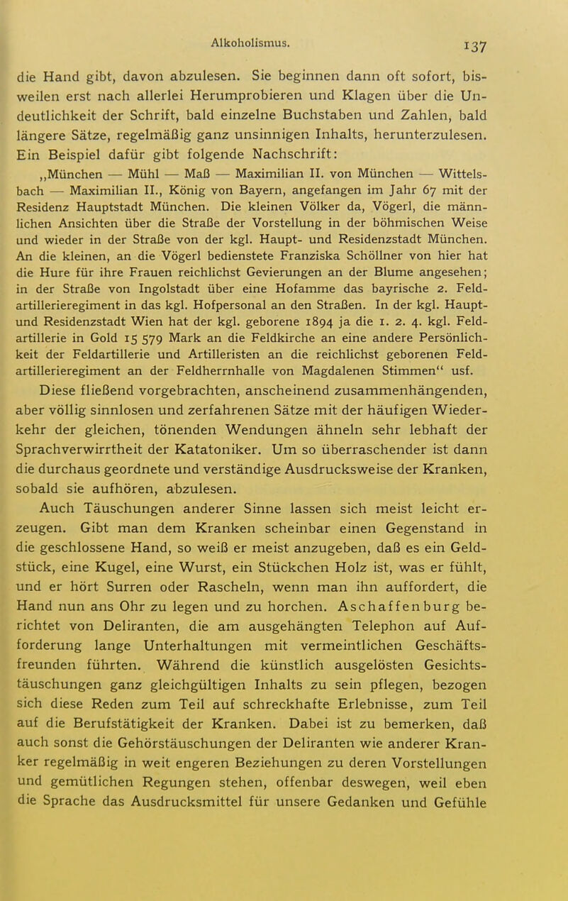 die Hand gibt, davon abzulesen. Sie beginnen dann oft sofort, bis- weilen erst nach allerlei Herumprobieren und Klagen über die Un- deutlichkeit der Schrift, bald einzelne Buchstaben und Zahlen, bald längere Sätze, regelmäßig ganz unsinnigen Inhalts, herunterzulesen. Ein Beispiel dafür gibt folgende Nachschrift: ,,München — Mühl — Maß — Maximilian II. von München — Wittels- bach — Maximilian IL, König von Bayern, angefangen im Jahr 67 mit der Residenz Hauptstadt München. Die kleinen Völker da, Vögerl, die männ- lichen Ansichten über die Straße der Vorstellung in der böhmischen Weise und wieder in der Straße von der kgl. Haupt- und Residenzstadt München, An die kleinen, an die Vögerl bedienstete Franziska Schöllner von hier hat die Hure für ihre Frauen reichlichst Gevierungen an der Blume angesehen; in der Straße von Ingolstadt über eine Hofamme das bayrische 2. Feld- artillerieregiment in das kgl. Hofpersonal an den Straßen. In der kgl. Haupt- und Residenzstadt Wien hat der kgl. geborene 1894 ja die i. 2. 4. kgl. Feld- artillerie in Gold 15 579 Mark an die Feldkirche an eine andere Persönlich- keit der Feldartillerie und Artilleristen an die reichlichst geborenen Feld- artillerieregiment an der Feldherrnhalle von Magdalenen Stimmen usf. Diese fließend vorgebrachten, anscheinend zusammenhängenden, aber völlig sinnlosen und zerfahrenen Sätze mit der häufigen Wieder- kehr der gleichen, tönenden Wendungen ähneln sehr lebhaft der Sprachverwirrtheit der Katatoniker. Um so überraschender ist dann die durchaus geordnete und verständige Ausdrucksweise der Kranken, sobald sie aufhören, abzulesen. Auch Täuschungen anderer Sinne lassen sich meist leicht er- zeugen. Gibt man dem Kranken scheinbar einen Gegenstand in die geschlossene Hand, so weiß er meist anzugeben, daß es ein Geld- stück, eine Kugel, eine Wurst, ein Stückchen Holz ist, was er fühlt, und er hört Surren oder Rascheln, wenn man ihn auffordert, die Hand nun ans Ohr zu legen und zu horchen. Aschaffenburg be- richtet von Deliranten, die am ausgehängten Telephon auf Auf- forderung lange Unterhaltungen mit vermeintlichen Geschäfts- freunden führten. Während die künstlich ausgelösten Gesichts- täuschungen ganz gleichgültigen Inhalts zu sein pflegen, bezogen sich diese Reden zum Teil auf schreckhafte Erlebnisse, zum Teil auf die Berufstätigkeit der Kranken. Dabei ist zu bemerken, daß auch sonst die Gehörstäuschungen der Deliranten wie anderer Kran- ker regelmäßig in weit engeren Beziehungen zu deren Vorstellungen und gemütlichen Regungen stehen, offenbar deswegen, weil eben die Sprache das Ausdrucksmittel für unsere Gedanken und Gefühle