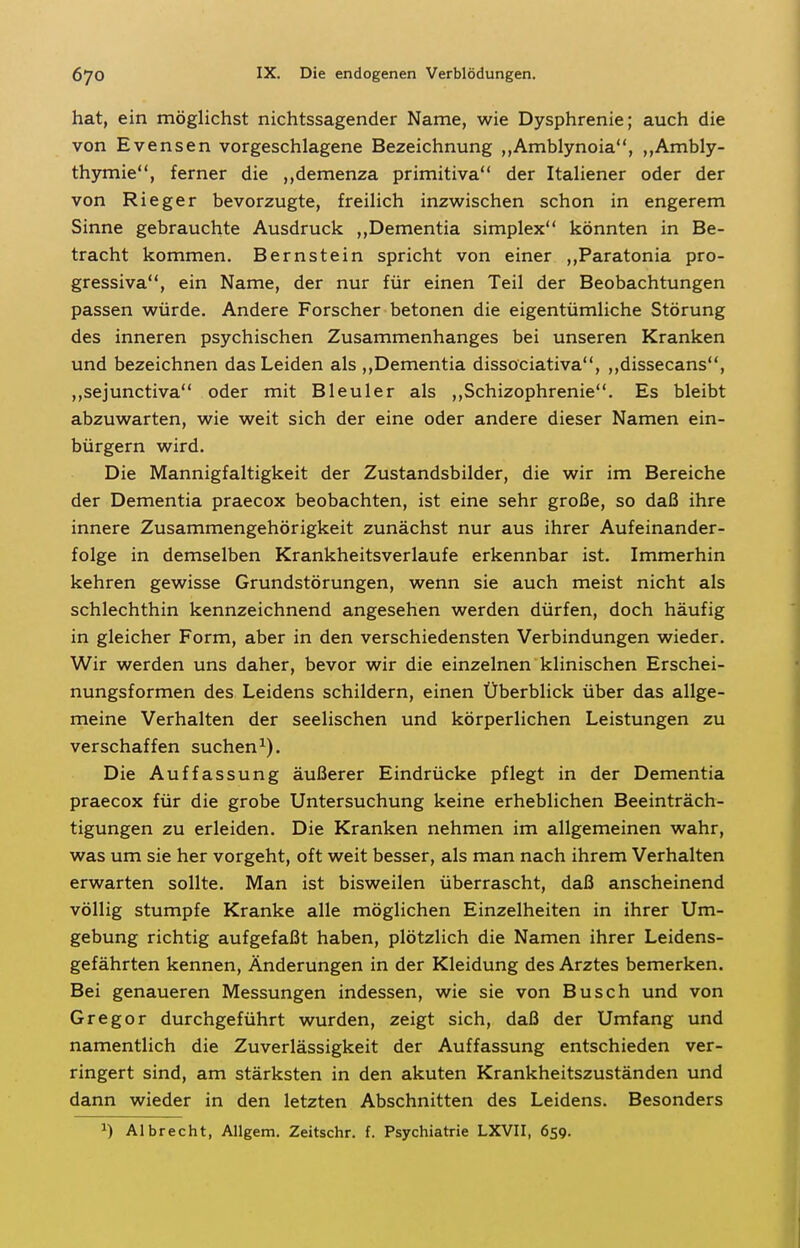 hat, ein möglichst nichtssagender Name, wie Dysphrenie; auch die von Evensen vorgeschlagene Bezeichnung ,,Amblynoia, ,,Ambly- th3nnie, ferner die ,,demenza primitiva der Italiener oder der von Rieger bevorzugte, freilich inzwischen schon in engerem Sinne gebrauchte Ausdruck ,,Dementia simplex könnten in Be- tracht kommen. Bernstein spricht von einer „Paratonia pro- gressiva, ein Name, der nur für einen Teil der Beobachtungen passen würde. Andere Forscher betonen die eigentümliche Störung des inneren psychischen Zusammenhanges bei unseren Kranken und bezeichnen das Leiden als ,,Dementia dissociativa, ,,dissecans, ,,sejunctiva oder mit Bleuler als ,,Schizophrenie. Es bleibt abzuwarten, wie weit sich der eine oder andere dieser Namen ein- bürgern wird. Die Mannigfaltigkeit der Zustandsbilder, die wir im Bereiche der Dementia praecox beobachten, ist eine sehr große, so daß ihre innere Zusammengehörigkeit zunächst nur aus ihrer Aufeinander- folge in demselben Krankheitsverlaufe erkennbar ist. Immerhin kehren gewisse Grundstörungen, wenn sie auch meist nicht als schlechthin kennzeichnend angesehen werden dürfen, doch häufig in gleicher Form, aber in den verschiedensten Verbindungen wieder. Wir werden uns daher, bevor wir die einzelnen klinischen Erschei- nungsformen des Leidens schildern, einen Überblick über das allge- meine Verhalten der seelischen und körperlichen Leistungen zu verschaffen suchen^). Die Auffassung äußerer Eindrücke pflegt in der Dementia praecox für die grobe Untersuchung keine erheblichen Beeinträch- tigungen zu erleiden. Die Kranken nehmen im allgemeinen wahr, was um sie her vorgeht, oft weit besser, als man nach ihrem Verhalten erwarten sollte. Man ist bisweilen überrascht, daß anscheinend völlig stumpfe Kranke alle möglichen Einzelheiten in ihrer Um- gebung richtig aufgefaßt haben, plötzlich die Namen ihrer Leidens- gefährten kennen, Änderungen in der Kleidung des Arztes bemerken. Bei genaueren Messungen indessen, wie sie von Busch und von Gregor durchgeführt wurden, zeigt sich, daß der Umfang und namentlich die Zuverlässigkeit der Auffassung entschieden ver- ringert sind, am stärksten in den akuten Krankheitszuständen und dann wieder in den letzten Abschnitten des Leidens. Besonders ^) Albrecht, Allgem. Zeitschr. f. Psychiatrie LXVII, 659.