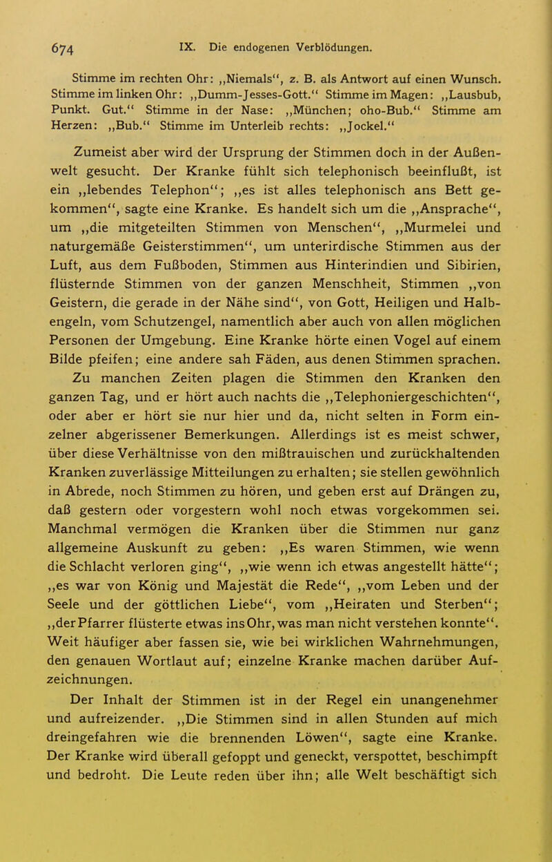 Stimme im rechten Ohr: „Niemals, z. B. als Antwort auf einen Wunsch. Stimme im linken Ohr: „Dumm-Jesses-Gott. Stimme im Magen: „Lausbub, Punkt. Gut. Stimme in der Nase: ,,München; oho-Bub. Stimme am Herzen: „Bub. Stimme im Unterleib rechts: „Jockel. Zumeist aber wird der Ursprung der Stimmen doch in der Außen- welt gesucht. Der Kranke fühlt sich telephonisch beeinflußt, ist ein „lebendes Telephon; ,,es ist alles telephonisch ans Bett ge- kommen, sagte eine Kranke. Es handelt sich um die Ansprache, um ,,die mitgeteilten Stimmen von Menschen, ,,Murmelei und naturgemäße Geisterstimmen, um unterirdische Stimmen aus der Luft, aus dem Fußboden, Stimmen aus Hinterindien und Sibirien, flüsternde Stimmen von der ganzen Menschheit, Stimmen ,,von Geistern, die gerade in der Nähe sind, von Gott, Heiligen und Halb- engeln, vom Schutzengel, namentlich aber auch von allen möglichen Personen der Umgebung. Eine Kranke hörte einen Vogel auf einem Bilde pfeifen; eine andere sah Fäden, aus denen Stimmen sprachen. Zu manchen Zeiten plagen die Stimmen den Kranken den ganzen Tag, und er hört auch nachts die ,,Telephoniergeschichten, oder aber er hört sie nur hier und da, nicht selten in Form ein- zelner abgerissener Bemerkungen. Allerdings ist es meist schwer, über diese Verhältnisse von den mißtrauischen und zurückhaltenden Kranken zuverlässige Mitteilungen zu erhalten; sie stellen gewöhnlich in Abrede, noch Stimmen zu hören, und geben erst auf Drängen zu, daß gestern oder vorgestern wohl noch etwas vorgekommen sei. Manchmal vermögen die Kranken über die Stimmen nur ganz allgemeine Auskunft zu geben: ,,Es waren Stimmen, wie wenn die Schlacht verloren ging, ,,wie wenn ich etwas angestellt hätte; „es war von König und Majestät die Rede, ,,vom Leben und der Seele und der göttlichen Liebe, vom ,,Heiraten und Sterben; ,,der Pfarrer flüsterte etwas ins Ohr, was man nicht verstehen konnte. Weit häufiger aber fassen sie, wie bei wirklichen Wahrnehmungen, den genauen Wortlaut auf; einzelne Kranke machen darüber Auf- zeichnungen. Der Inhalt der Stimmen ist in der Regel ein unangenehmer und aufreizender. ,,Die Stimmen sind in allen Stunden auf mich dreingefahren wie die brennenden Löwen, sagte eine Kranke. Der Kranke wird überall gefoppt und geneckt, verspottet, beschimpft und bedroht. Die Leute reden über ihn; alle Welt beschäftigt sich