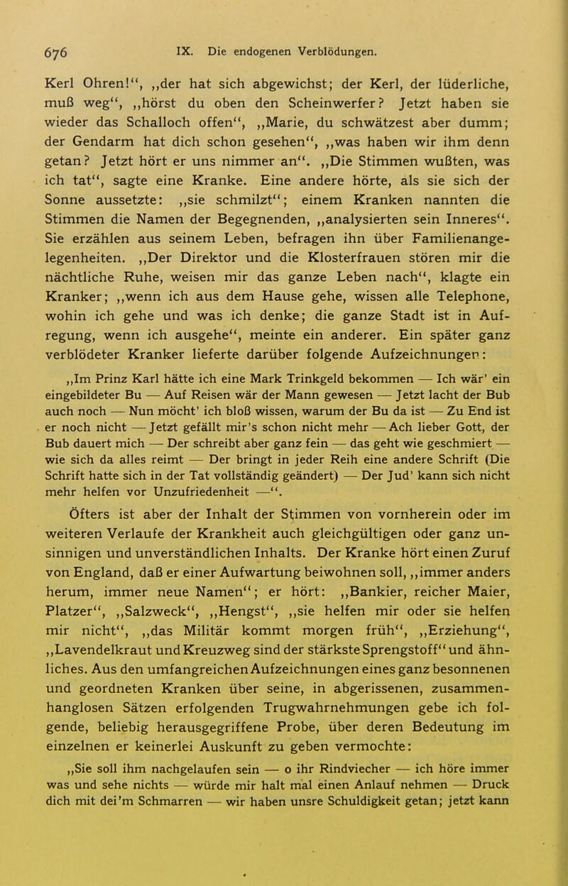 Kerl Ohren!, „der hat sich abgewichst; der Kerl, der lüderliche, muß weg, ,,hörst du oben den Scheinwerfer? Jetzt haben sie wieder das Schalloch offen, ,,Marie, du schwätzest aber dumm; der Gendarm hat dich schon gesehen, ,,was haben wir ihm denn getan? Jetzt hört er uns nimmer an. „Die Stimmen wußten, was ich tat, sagte eine Kranke. Eine andere hörte, als sie sich der Sonne aussetzte: ,,sie schmilzt; einem Kranken nannten die Stimmen die Namen der Begegnenden, ,,analysierten sein Inneres. Sie erzählen aus seinem Leben, befragen ihn über Familienange- legenheiten. ,,Der Direktor und die Klosterfrauen stören mir die nächtliche Ruhe, weisen mir das ganze Leben nach, klagte ein Kranker; ,,wenn ich aus dem Hause gehe, wissen alle Telephone, wohin ich gehe und was ich denke; die ganze Stadt ist in Auf- regung, wenn ich ausgehe, meinte ein anderer. Ein später ganz verblödeter Kranker lieferte darüber folgende Aufzeichnunger: ,,Im Prinz Karl hätte ich eine Mark Trinkgeld bekommen — Ich wär' ein eingebildeter Bu — Auf Reisen wär der Mann gewesen — Jetzt lacht der Bub auch noch — Nun möcht' ich bloß wissen, warum der Bu da ist — Zu End ist er noch nicht —Jetzt gefällt mir's schon nicht mehr — Ach lieber Gott, der Bub dauert mich — Der schreibt aber ganz fein — das geht wie geschmiert — wie sich da alles reimt — Der bringt in jeder Reih eine andere Schrift (Die Schrift hatte sich in der Tat vollständig geändert) — Der Jud' kann sich nicht mehr helfen vor Unzufriedenheit —. Öfters ist aber der Inhalt der Stimmen von vornherein oder im weiteren Verlaufe der Krankheit auch gleichgültigen oder ganz un- sinnigen und unverständlichen Inhalts. Der Kranke hört einen Zuruf von England, daß er einer Aufwartung beiwohnen soll,,,immer anders herum, immer neue Namen; er hört: ,,Bankier, reicher Maier, Platzer, ,,Salzweck, ,,Hengst, ,,sie helfen mir oder sie helfen mir nicht, ,,das Militär kommt morgen früh, ,,Erziehung, ,,Lavendelkraut und Kreuzweg sind der stärkste Sprengstoff und ähn- liches. Aus den umfangreichen Aufzeichnungen eines ganz besonnenen und geordneten Kranken über seine, in abgerissenen, zusammen- hanglosen Sätzen erfolgenden Trugwahrnehmungen gebe ich fol- gende, beliebig herausgegriffene Probe, über deren Bedeutung im einzelnen er keinerlei Auskunft zu geben vermochte: ,,Sie soll ihm nachgelaufen sein — o ihr Rindviecher — ich höre immer was und sehe nichts — würde mir halt mal einen Anlauf nehmen —- Druck dich mit dei'm Schmarren — wir haben unsre Schuldigkeit getan; jetzt kann