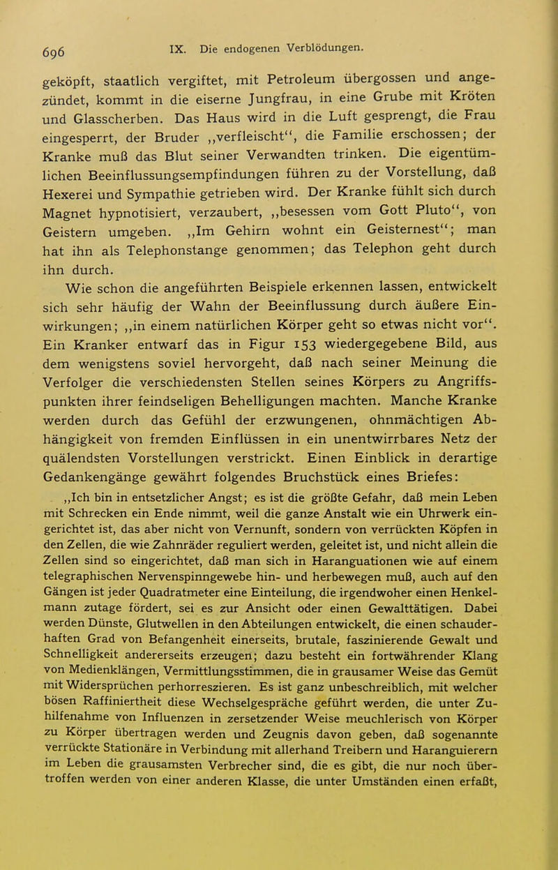 geköpft, Staatlich vergiftet, mit Petroleum Übergossen und ange- zündet, kommt in die eiserne Jungfrau, in eine Grube mit Kröten und Glasscherben. Das Haus wird in die Luft gesprengt, die Frau eingesperrt, der Bruder ,,verfleischt, die Familie erschossen; der Kranke muß das Blut seiner Verwandten trinken. Die eigentüm- lichen Beeinflussungsempfindungen führen zu der Vorstellung, daß Hexerei und Sympathie getrieben wird. Der Kranke fühlt sich durch Magnet hypnotisiert, verzaubert, ,,besessen vom Gott Pluto, von Geistern umgeben. ,,Im Gehirn wohnt ein Geisternest; man hat ihn als Telephonstange genommen; das Telephon geht durch ihn durch. Wie schon die angeführten Beispiele erkennen lassen, entwickelt sich sehr häufig der Wahn der Beeinflussung durch äußere Ein- wirkungen; ,,in einem natürlichen Körper geht so etwas nicht vor. Ein Kranker entwarf das in Figur 153 wiedergegebene Bild, aus dem wenigstens soviel hervorgeht, daß nach seiner Meinung die Verfolger die verschiedensten Stellen seines Körpers zu Angriffs- punkten ihrer feindseligen Behelligungen machten. Manche Kranke werden durch das Gefühl der erzwungenen, ohnmächtigen Ab- hängigkeit von fremden Einflüssen in ein unentwirrbares Netz der quälendsten Vorstellungen verstrickt. Einen Einblick in derartige Gedankengänge gewährt folgendes Bruchstück eines Briefes: „Ich bin in entsetzlicher Angst; es ist die größte Gefahr, daß mein Leben mit Schrecken ein Ende nimmt, weil die ganze Anstalt wie ein Uhrwerk ein- gerichtet ist, das aber nicht von Vernunft, sondern von verrückten Köpfen in den Zellen, die wie Zahnräder reguliert werden, geleitet ist, und nicht allein die Zellen sind so eingerichtet, daß man sich in Haranguationen wie auf einem telegraphischen Nervenspinngewebe hin- und herbewegen muß, auch auf den Gängen ist jeder Quadratmeter eine Einteilung, die irgendwoher einen Henkel- mann zutage fördert, sei es zur Ansicht oder einen Gewalttätigen. Dabei werden Dünste, Glutwellen in den Abteilungen entwickelt, die einen schauder- haften Grad von Befangenheit einerseits, brutale, faszinierende Gewalt und Schnelligkeit andererseits erzeugen; dazu besteht ein fortwährender Klang von Medienklängen, Vermittlungsstimmen, die in grausamer Weise das Gemüt mit Widersprüchen perhorreszieren. Es ist ganz unbeschreiblich, mit welcher bösen Raffiniertheit diese Wechselgespräche geführt werden, die unter Zu- hilfenahme von Influenzen in zersetzender Weise meuchlerisch von Körper zu Körper übertragen werden und Zeugnis davon geben, daß sogenannte verrückte Stationäre in Verbindung mit allerhand Treibern und Haranguierern im Leben die grausamsten Verbrecher sind, die es gibt, die nur noch über- troffen werden von einer anderen Klasse, die unter Umständen einen erfaßt.