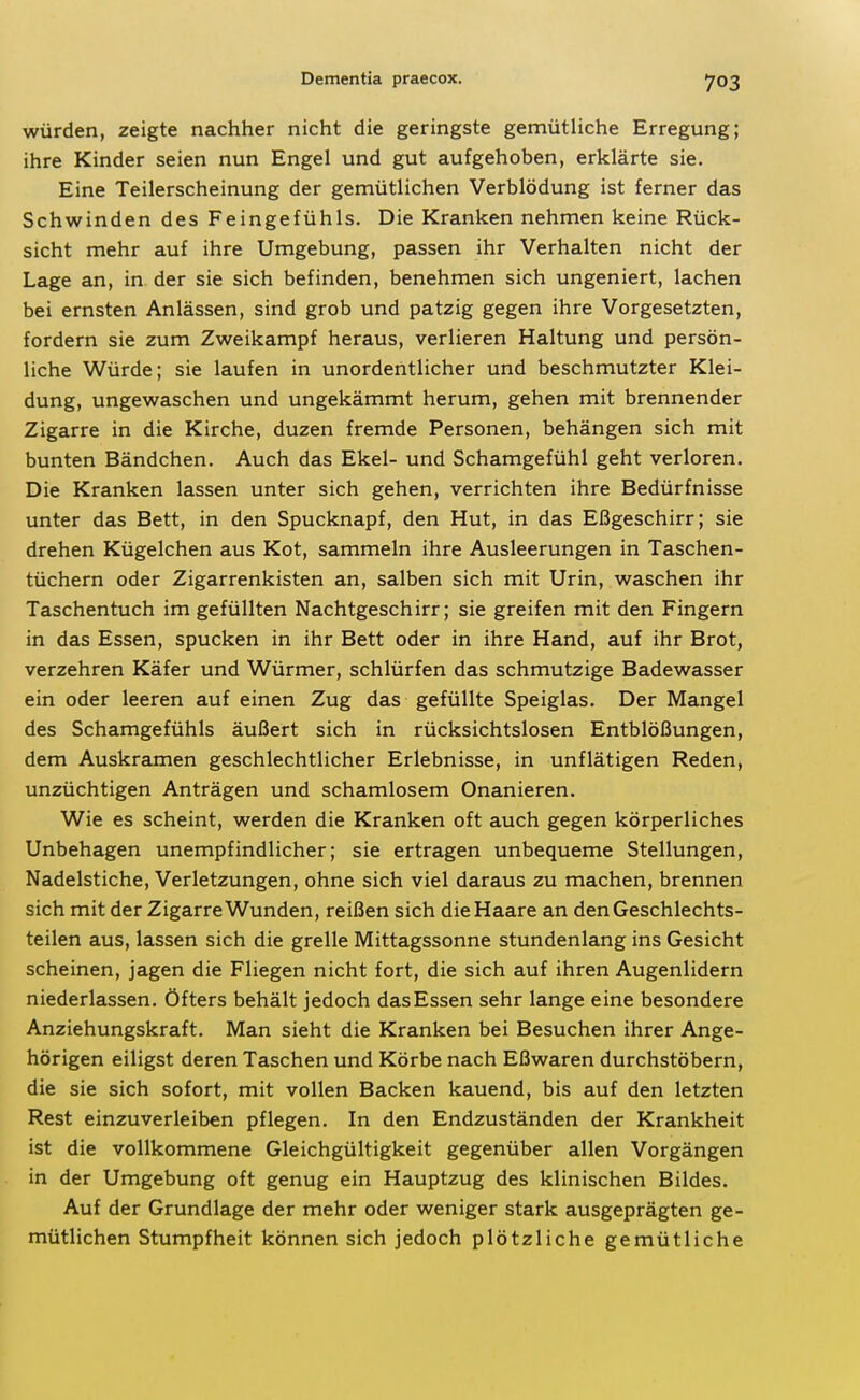 würden, zeigte nachher nicht die geringste gemütliche Erregung; ihre Kinder seien nun Engel und gut aufgehoben, erklärte sie. Eine Teilerscheinung der gemütlichen Verblödung ist ferner das Schwinden des Feingefühls. Die Kranken nehmen keine Rück- sicht mehr auf ihre Umgebung, passen ihr Verhalten nicht der Lage an, in der sie sich befinden, benehmen sich ungeniert, lachen bei ernsten Anlässen, sind grob und patzig gegen ihre Vorgesetzten, fordern sie zum Zweikampf heraus, verlieren Haltung und persön- liche Würde; sie laufen in unordentlicher und beschmutzter Klei- dung, ungewaschen und ungekämmt herum, gehen mit brennender Zigarre in die Kirche, duzen fremde Personen, behängen sich mit bunten Bändchen. Auch das Ekel- und Schamgefühl geht verloren. Die Kranken lassen unter sich gehen, verrichten ihre Bedürfnisse unter das Bett, in den Spucknapf, den Hut, in das Eßgeschirr; sie drehen Kügelchen aus Kot, sammeln ihre Ausleerungen in Taschen- tüchern oder Zigarrenkisten an, salben sich mit Urin, waschen ihr Taschentuch im gefüllten Nachtgeschirr; sie greifen mit den Fingern in das Essen, spucken in ihr Bett oder in ihre Hand, auf ihr Brot, verzehren Käfer und Würmer, schlürfen das schmutzige Badewasser ein oder leeren auf einen Zug das gefüllte Speiglas. Der Mangel des Schamgefühls äußert sich in rücksichtslosen Entblößungen, dem Auskramen geschlechtlicher Erlebnisse, in unflätigen Reden, unzüchtigen Anträgen und schamlosem Onanieren. Wie es scheint, werden die Kranken oft auch gegen körperliches Unbehagen unempfindlicher; sie ertragen unbequeme Stellungen, Nadelstiche, Verletzungen, ohne sich viel daraus zu machen, brennen sich mit der Zigarre Wunden, reißen sich die Haare an den Geschlechts- teilen aus, lassen sich die grelle Mittagssonne stundenlang ins Gesicht scheinen, jagen die Fliegen nicht fort, die sich auf ihren Augenlidern niederlassen. Öfters behält jedoch das Essen sehr lange eine besondere Anziehungskraft. Man sieht die Kranken bei Besuchen ihrer Ange- hörigen eiligst deren Taschen und Körbe nach Eßwaren durchstöbern, die sie sich sofort, mit vollen Backen kauend, bis auf den letzten Rest einzuverleiben pflegen. In den Endzuständen der Krankheit ist die vollkommene Gleichgültigkeit gegenüber allen Vorgängen in der Umgebung oft genug ein Hauptzug des klinischen Bildes. Auf der Grundlage der mehr oder weniger stark ausgeprägten ge- mütlichen Stumpfheit können sich jedoch plötzliche gemütliche