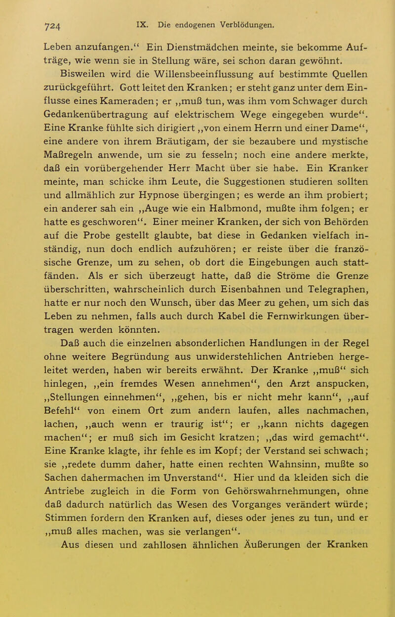 Leben anzufangen. Ein Dienstmädchen meinte, sie bekomme Auf- träge, wie wenn sie in Stellung wäre, sei schon daran gewöhnt. Bisweilen wird die Willensbeeinflussung auf bestimmte Quellen zurückgeführt. Gott leitet den Kranken; er steht ganz unter dem Ein- flüsse eines Kameraden; er ,,muß tun, was ihm vom Schwager durch Gedankenübertragung auf elektrischem Wege eingegeben wurde. Eine Kranke fühlte sich dirigiert ,,von einem Herrn und einer Dame, eine andere von ihrem Bräutigam, der sie bezaubere und mystische Maßregeln anwende, um sie zu fesseln; noch eine andere merkte, daß ein vorübergehender Herr Macht über sie habe. Ein Kranker meinte, man schicke ihm Leute, die Suggestionen studieren sollten und allmählich zur Hypnose übergingen; es werde an ihm probiert; ein anderer sah ein ,,Auge wie ein Halbmond, mußte ihm folgen; er hatte es geschworen. Einer meiner Kranken, der sich von Behörden auf die Probe gestellt glaubte, bat diese in Gedanken vielfach in- ständig, nun doch endlich aufzuhören; er reiste über die franzö- sische Grenze, um zu sehen, ob dort die Eingebungen auch statt- fänden. Als er sich überzeugt hatte, daß die Ströme die Grenze überschritten, wahrscheinlich durch Eisenbahnen und Telegraphen, hatte er nur noch den Wunsch, über das Meer zu gehen, um sich das Leben zu nehmen, falls auch durch Kabel die Fernwirkungen über- tragen werden könnten. Daß auch die einzelnen absonderlichen Handlungen in der Regel ohne weitere Begründung aus unwiderstehlichen Antrieben herge- leitet werden, haben wir bereits erwähnt. Der Kranke ,,muß sich hinlegen, ,,ein fremdes Wesen annehmen, den Arzt anspucken, ,,Stellungen einnehmen, ,,gehen, bis er nicht mehr kann, ,,auf Befehl von einem Ort zum andern laufen, alles nachmachen, lachen, ,,auch wenn er traurig ist; er ,,kann nichts dagegen machen; er muß sich im Gesicht kratzen; ,,das wird gemacht. Eine Kranke klagte, ihr fehle es im Kopf; der Verstand sei schwach; sie ,,redete dumm daher, hatte einen rechten Wahnsinn, mußte so Sachen dahermachen im Unverstand. Hier und da kleiden sich die Antriebe zugleich in die Form von Gehörswahrnehmungen, ohne daß dadurch natürlich das Wesen des Vorganges verändert würde; Stimmen fordern den Kranken auf, dieses oder jenes zu tun, und er ,,muß alles machen, was sie verlangen. Aus diesen und zahllosen ähnlichen Äußerungen der Kranken