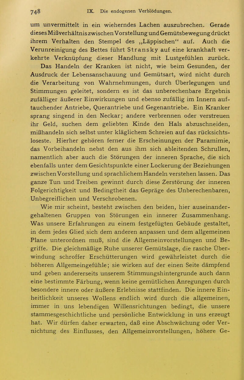 um unvermittelt in ein wieherndes Lachen auszubrechen. Gerade dieses Mißverhältnis zwischen Vorstellung und Gemütsbewegung drückt ihrem Verhalten den Stempel des Läppischen auf. Auch die Verunreinigung des Bettes führt Stransky auf eine krankhaft ver- kehrte Verknüpfung dieser Handlung mit Lustgefühlen zurück. Das Handeln der Kranken ist nicht, wie beim Gesunden, der Ausdruck der Lebensanschauung und Gemütsart, wird nicht durch die Verarbeitung von Wahrnehmungen, durch Überlegungen und Stimmungen geleitet, sondern es ist das unberechenbare Ergebnis zufälliger äußerer Einwirkungen und ebenso zufällig im Innern auf- tauchender Antriebe, Querantriebe und Gegenantriebe. Ein Kranker sprang singend in den Neckar; andere verbrennen oder verstreuen ihr Geld, suchen dem geliebten Kinde den Hals abzuschneiden, mißhandeln sich selbst unter kläglichem Schreien auf das rücksichts- loseste. Hierher gehören ferner die Erscheinungen der Paramimie, das Vorbeihandeln nebst den aus ihm sich ableitenden Schrullen, namentlich aber auch die Störungen der inneren Sprache, die sich ebenfalls unter dem Gesichtspunkte einer Lockerung der Beziehungen zwischen Vorstellung und sprachlichem Handeln verstehen lassen. Das ganze Tun und Treiben gewinnt durch diese Zerstörung der inneren Folgerichtigkeit und Bedingtheit das Gepräge des Unberechenbaren, Unbegreiflichen und Verschrobenen. Wie mir scheint, besteht zwischen den beiden, hier auseinander- gehaltenen Gruppen von Störungen ein innerer Zusammenhang. Was unsere Erfahrungen zu einem festgefügten Gebäude gestaltet, in dem jedes Glied sich dem anderen anpassen und dem allgemeinen Plane unterordnen muß, sind die Allgemeinvorstellungen und Be- griffe. Die gleichmäßige Ruhe unserer Gemütslage, die rasche Über- windung schroffer Erschütterungen wird gewährleistet durch die höheren Allgemeingefühle; sie wirken auf der einen Seite dämpfend und geben andererseits unserem Stimmungshintergrunde auch dann eine bestimmte Färbung, wenn keine gemütlichen Anregungen durch besondere innere oder äußere Erlebnisse stattfinden. Die innere Ein- heitlichkeit unseres Wollens endlich wird durch die allgemeinen, immer in uns lebendigen Willensrichtungen bedingt, die unsere stammesgeschichtliche und persönliche Entwicklung in uns erzeugt hat. Wir dürfen daher erwarten, daß eine Abschwächung oder Ver- nichtung des Einflusses, den Allgemeinvorstellungen, höhere Ge-