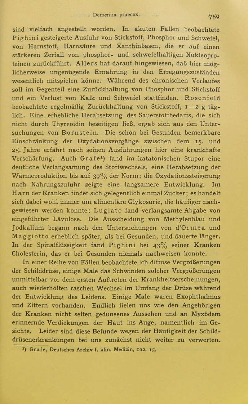 sind vielfach angestellt worden. In akuten Fällen beobachtete Pighini gesteigerte Ausfuhr von Stickstoff, Phosphor und Schwefel, von Harnstoff, Harnsäure und Xanthinbasen, die er auf einen stärkeren Zerfall von phosphor- und schwefelhaltigen Nukleopro- teinen zurückführt. Allers hat darauf hingewiesen, daß hier mög- licherweise ungenügende Ernährung in den Erregungszuständen wesentlich mitspielen könne. Während des chronischen Verlaufes soll im Gegenteil eine Zurückhaltung von Phosphor und Stickstoff und ein Verlust von Kalk und Schwefel stattfinden. Rosenfeld beobachtete regelmäßig Zurückhaltung von Stickstoff, i—2 g täg- lich. Eine erhebliche Herabsetzung des Sauerstoffbedarfs, die sich nicht durch Thyreoidin beseitigen ließ, ergab sich aus den Unter- suchungen von Bornstein. Die schon bei Gesunden bemerkbare Einschränkung der Oxydationsvorgänge zwischen dem 15. und 25. Jahre erfährt nach seinen Ausführungen hier eine krankhafte Verschärfung. Auch Grafe^) fand im katatonischen Stupor eine deutliche Verlangsamung des Stoffwechsels, eine Herabsetzung der Wärmeproduktion bis auf 39% der Norm; die Oxydationssteigerung nach Nahrungszufuhr zeigte eine langsamere Entwicklung. Im Harn der Kranken findet sich gelegentlich einmal Zucker; es handelt sich dabei wohl immer um alimentäre Glykosurie, die häufiger nach- gewiesen werden konnte; Lugiato fand verlangsamte Abgabe von eingeführter Lävulose. Die Ausscheidung von Methylenblau und Jodkalium begann nach den Untersuchungen von d'Ormea und Maggiotto erheblich später, als bei Gesunden, und dauerte länger. In der Spinalflüssigkeit fand Pighini bei 43% seiner Kranken Cholesterin, das er bei Gesunden niemals nachweisen konnte. In einer Reihe von Fällen beobachtete ich diffuse Vergrößerungen der Schilddrüse, einige Male das Schwinden solcher Vergrößerungen unmittelbar vor dem ersten Auftreten der Krankheitserscheinungen, auch wiederholten raschen Wechsel im Umfang der Drüse während der Entwicklung des Leidens. Einige Male waren Exophthalmus und Zittern vorhanden. Endlich fielen uns wie den Angehörigen der Kranken nicht selten gedunsenes Aussehen und an Myxödem erinnernde Verdickungen der Haut ins Auge, namentlich im Ge- sichte. Leider sind diese Befunde wegen der Häufigkeit der Schild- drüsenerkrankungen bei uns zunächst nicht weiter zu verwerten. ^) Gräfe, Deutsches Archiv f. klin. Medizin, 102, 15.