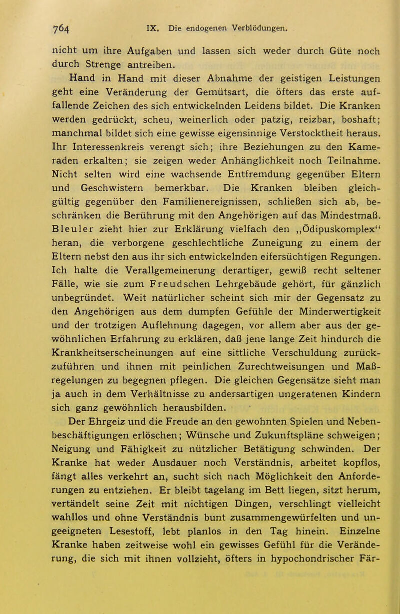 nicht um ihre Aufgaben und lassen sich weder durch Güte noch durch Strenge antreiben. Hand in Hand mit dieser Abnahme der geistigen Leistungen geht eine Veränderung der Gemütsart, die öfters das erste auf- fallende Zeichen des sich entwickelnden Leidens bildet. Die Kranken werden gedrückt, scheu, weinerlich oder patzig, reizbar, boshaft; manchmal bildet sich eine gewisse eigensinnige Verstocktheit heraus. Ihr Interessenkreis verengt sich; ihre Beziehungen zu den Kame- raden erkalten; sie zeigen weder Anhänglichkeit noch Teilnahme. Nicht selten wird eine wachsende Entfremdung gegenüber Eltern und Geschwistern bemerkbar. Die Kranken bleiben gleich- gültig gegenüber den Familienereignissen, schließen sich ab, be- schränken die Berührung mit den Angehörigen auf das Mindestmaß. Bleuler zieht hier zur Erklärung vielfach den ,,Ödipuskomplex heran, die verborgene geschlechtliche Zuneigung zu einem der Eltern nebst den aus ihr sich entwickelnden eifersüchtigen Regungen. Ich halte die Verallgemeinerung derartiger, gewiß recht seltener Fälle, wie sie zum Freud sehen Lehrgebäude gehört, für gänzlich unbegründet. Weit natürlicher scheint sich mir der Gegensatz zu den Angehörigen aus dem dumpfen Gefühle der Minderwertigkeit und der trotzigen Auflehnung dagegen, vor allem aber aus der ge- wöhnlichen Erfahrung zu erklären, daß jene lange Zeit hindurch die Krankheitserscheinungen auf eine sittliche Verschuldung zurück- zuführen und ihnen mit peinlichen Zurechtweisungen und Maß- regelungen zu begegnen pflegen. Die gleichen Gegensätze sieht man ja auch in dem Verhältnisse zu andersartigen ungeratenen Kindern sich ganz gewöhnlich herausbilden. Der Ehrgeiz und die Freude an den gewohnten Spielen und Neben- beschäftigungen erlöschen; Wünsche und Zukunftspläne schweigen; Neigung und Fähigkeit zu nützlicher Betätigung schwinden. Der Kranke hat weder Ausdauer noch Verständnis, arbeitet kopflos, fängt alles verkehrt an, sucht sich nach Möglichkeit den Anforde- rungen zu entziehen. Er bleibt tagelang im Bett liegen, sitzt herum, vertändelt seine Zeit mit nichtigen Dingen, verschlingt vielleicht wahllos und ohne Verständnis bunt zusammengewürfelten und un- geeigneten Lesestoff, lebt planlos in den Tag hinein. Einzelne Kranke haben zeitweise wohl ein gewisses Gefühl für die Verände- rung, die sich mit ihnen vollzieht, öfters in hypochondrischer Fär-