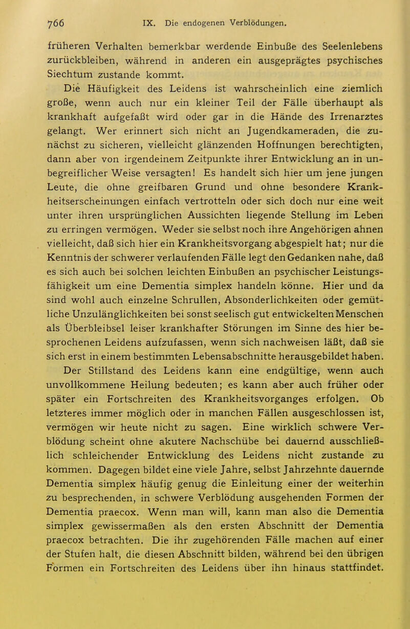 früheren Verhalten bemerkbar werdende Einbuße des Seelenlebens zurückbleiben, während in anderen ein ausgeprägtes psychisches Siechtum zustande kommt. Die Häufigkeit des Leidens ist wahrscheinlich eine ziemlich große, wenn auch nur ein kleiner Teil der Fälle überhaupt als krankhaft aufgefaßt wird oder gar in die Hände des Irrenarztes gelangt. Wer erinnert sich nicht an Jugendkameraden, die zu- nächst zu sicheren, vielleicht glänzenden Hoffnungen berechtigten, dann aber von irgendeinem Zeitpunkte ihrer Entwicklung an in un- begreiflicher Weise versagten! Es handelt sich hier um jene jungen Leute, die ohne greifbaren Grund und ohne besondere Krank- heitserscheinungen einfach vertrotteln oder sich doch nur eine weit unter ihren ursprünglichen Aussichten liegende Stellung im Leben zu erringen vermögen. Weder sie selbst noch ihre Angehörigen ahnen vielleicht, daß sich hier ein Krankheitsvorgang abgespielt hat; nur die Kenntnis der schwerer verlaufenden Fälle legt den Gedanken nahe, daß es sich auch bei solchen leichten Einbußen an psychischer Leistungs- fähigkeit um eine Dementia simplex handeln könne. Hier und da sind wohl auch einzelne Schrullen, Absonderlichkeiten oder gemüt- liche Unzulänglichkeiten bei sonst seelisch gut entwickelten Menschen als Überbleibsel leiser krankhafter Störungen im Sinne des hier be- sprochenen Leidens aufzufassen, wenn sich nachweisen läßt, daß sie sich erst in einem bestimmten Lebensabschnitte herausgebildet haben. Der Stillstand des Leidens kann eine endgültige, wenn auch unvollkommene Heilung bedeuten; es kann aber auch früher oder später ein Fortschreiten des Krankheitsvorganges erfolgen. Ob letzteres immer möglich oder in manchen Fällen ausgeschlossen ist, vermögen wir heute nicht zu sagen. Eine wirklich schwere Ver- blödung scheint ohne akutere Nachschübe bei dauernd ausschließ- lich schleichender Entwicklung des Leidens nicht zustande zu kommen. Dagegen bildet eine viele Jahre, selbst Jahrzehnte dauernde Dementia simplex häufig genug die Einleitung einer der weiterhin zu besprechenden, in schwere Verblödung ausgehenden Formen der Dementia praecox. Wenn man will, kann man also die Dementia simplex gewissermaßen als den ersten Abschnitt der Dementia praecox betrachten. Die ihr zugehörenden Fälle machen auf einer der Stufen halt, die diesen Abschnitt bilden, während bei den übrigen Formen ein Fortschreiten des Leidens über ihn hinaus stattfindet.