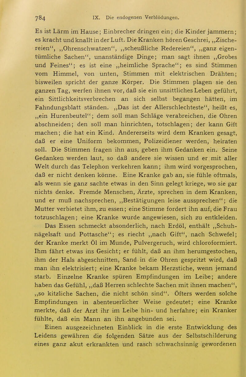 Es ist Lärm im Hause; Einbrecher dringen ein; die Kinder jammern; es kracht und knallt in der Luft. Die Kranken hören Geschrei, „Zische- reien, ,,Ohrenschwatzen, ,,scheußliche Redereien, ,,ganz eigen- tümliche Sachen, unanständige Dinge; man sagt ihnen ,,Grobes und Feines; es ist eine ,,heimliche Sprache; es sind Stimmen vom Himmel, von unten, Stimmen mit elektrischen Drähten; bisweilen spricht der ganze Körper. Die Stimmen plagen sie den ganzen Tag, werfen ihnen vor, daß sie ein unsittliches Leben geführt, ein Sittlichkeitsverbrechen an sich selbst begangen hätten, im Fahndungsblatt ständen. ,,Das ist der Allerschlechteste, heißt es, ,,ein Hurenbeutel; dem soll man Schläge verabreichen, die Ohren abschneiden; den soll man hinrichten, totschlagen; der kann Grft machen; die hat ein Kind. Andererseits wird dem Kranken gesagt, daß er eine Uniform bekommen, Polizeidiener werden, heiraten soll. Die Stimmen fragen ihn aus, geben ihm Gedanken ein. Seine Gedanken werden laut, so daß andere sie wissen und er mit aller Welt durch das Telephon verkehren kann; ihm wird vorgesprochen, daß er nicht denken könne. Eine Kranke gab an, sie fühle oftmals, als wenn sie ganz sachte etwas in den Sinn gelegt kriege, wo sie gar nichts denke. Fremde Menschen, Ärzte, sprechen in dem Kranken, und er muß nachsprechen, ,,Bestätigungen leise aussprechen; die Mutter verbietet ihm, zu essen; eine Stimme fordert ihn auf, die Frau totzuschlagen; eine Kranke wurde angewiesen, sich zu entkleiden. Das Essen schmeckt absonderlich, nach Erdöl, enthält ,,Schuh- nägelsaft und Pottasche; es riecht ,,nach Gift, nach Schwefel; der Kranke merkt Öl im Munde, Pulvergeruch, wird chloroformiert. Ihm fährt etwas ins Gesicht; er fühlt, daß an ihm herumgestochen, ihm der Hals abgeschnitten, Sand in die Ohren gespritzt wird, daß man ihn elektrisiert; eine Kranke bekam Herzstiche, wenn jemand starb. Einzelne Kranke spüren Empfindungen im Leibe; andere haben das Gefühl, ,,daß Herren schlechte Sachen mit ihnen machen, ,,so kitzliche Sachen, die nicht schön sind. Öfters werden solche Empfindungen in abenteuerlicher Weise gedeutet; eine Kranke merkte, daß der Arzt ihr im Leibe hin- und herfahre; ein Kranker fühlte, daß ein Mann an ihn angebunden sei. Einen ausgezeichneten Einblick in die erste Entwicklung des Leidens gewähren die folgenden Sätze aus der Selbstschilderung eines ganz akut erkrankten und rasch schwachsinnig gewordenen