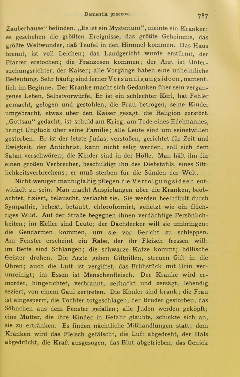 Zauberhause befinden. ,,Es ist ein Mysterium, meinte ein Kranker; es geschehen die größten Ereignisse, das größte Geheimnis, das größte Weltwunder, daß Teufel in den Himmel kommen. Das Haus brennt, ist voll Leichen; das Landgericht wurde erstürmt, der Pfarrer erstochen; die Franzosen kommen; der Arzt ist Unter- suchungsrichter, der Kaiser; alle Vorgänge haben eine unheimliche Bedeutung. Sehr häufig sind ferner Versündigungsideen, nament- lich im Beginne. Der Kranke macht sich Gedanken über sein vergan- genes Leben, Selbstvorwürfe. Er ist ein schlechter Kerl, hat Fehler gemacht, gelogen und gestohlen, die Frau betrogen, seine Kinder umgebracht, etwas über den Kaiser gesagt, die Religion zerstört, ,,Gottsau gedacht, ist schuld am Krieg, am Tode eines Edelmannes, bringt Unglück über seine Familie; alle Leute sind um seinetwillen gestorben. Er ist der letzte Judas, verstoßen, gerichtet für Zeit und Ewigkeit, der Antichrist, kann nicht selig werden, soll sich dem Satan verschwören; die Kinder sind in der Hölle. Man hält ihn für einen großen Verbrecher, beschuldigt ihn des Diebstahls, eines Sitt- lichkeitsverbrechens; er muß sterben für die Sünden der Welt. Nicht weniger mannigfaltig pflegen die Verfolgungsideen ent- wickelt zu sein. Man macht Anspielungen über die Kranken, beob- achtet, fixiert, belauscht, verlacht sie. Sie werden beeinflußt durch Sympathie, behext, betäubt, chloroformirt, gehetzt wie ein flüch- tiges Wild. Auf der Straße begegnen ihnen verdächtige Persönlich- keiten; im Keller sind Leute; der Dachdecker will sie umbringen; die Gendarmen kommen, um sie vor Gericht zu schleppen. Am Fenster erscheint ein Rabe, der ihr Fleisch fressen will; im Bette sind Schlangen; die schwarze Katze kommt; höllische Geister drohen. Die Ärzte geben Giftpillen, streuen Gift in die Ohren; auch die Luft ist vergiftet, das Frühstück mit Urin ver- unreinigt; im Essen ist Menschenfleisch. Der Kranke wird er- mordet, hingerichtet, verbrannt, zerhackt und zersägt, lebendig seziert, von einem Gaul zertreten. Die Kinder sind krank; die Frau ist eingesperrt, die Tochter totgeschlagen, der Bruder gestorben, das Söhnchen aus dem Fenster gefallen; alle Juden werden geköpft; eine Mutter, die ihre Kinder in Gefahr glaubte, schickte sich an, sie zu ertränken. Es finden nächtliche Mißhandlungen statt; dem Kranken wird das Fleisch gefälscht, die Luft abgedreht, der Hals abgedrückt, die Kraft ausgesogen, das Blut abgetrieben, das Genick