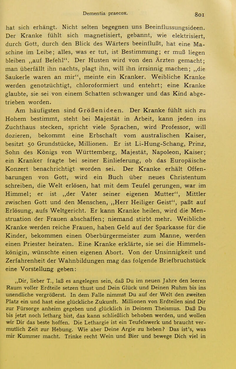 hat sich erhängt. Nicht selten begegnen uns Beeinflussungsideen. Der Kranke fühlt sich magnetisiert, gebannt, wie elektrisiert, durch Gott, durch den Blick des Wärters beeinflußt, hat eine Ma- schine im Leibe; alles, was er tut, ist Bestimmung; er muß liegen bleiben ,,auf Befehl. Der Husten wird von den Ärzten gemacht; man überfällt ihn nachts, plagt ihn, will ihn irrsinnig machen; ,,die Saukerle waren an mir, meinte ein Kranker. Weibliche Kranke werden genotzüchtigt, chloroformiert und entehrt; eine Kranke glaubte, sie sei von einem Schatten schwanger und das Kind abge- trieben worden. Am häufigsten sind Größenideen. Der Kranke fühlt sich zu Hohem bestimmt, steht bei Majestät in Arbeit, kann jeden ins Zuchthaus stecken, spricht viele Sprachen, wird Professor, will dozieren, bekommt eine Erbschaft vom australischen Kaiser, besitzt 50 Grundstücke, Millionen. Er ist Li-Hung-Schang, Prinz, Sohn des Königs von Württemberg, Majestät, Napoleon, Kaiser; ein Kranker fragte bei seiner Einlieferung, ob das Europäische Konzert benachrichtigt worden sei. Der Kranke erhält Offen- barungen von Gott, wird ein Buch über neues Christentum schreiben, die Welt erlösen, hat mit dem Teufel gerungen, war im Himmel; er ist ,,der Vater seiner eigenen Mutter, Mittler zwischen Gott und den Menschen, ,,Herr Heiliger Geist, paßt auf Erlösung, aufs Weltgericht. Er kann Kranke heilen, wird die Men- struation der Frauen abschaffen; niemand stirbt mehr. Weibliche Kranke werden reiche Frauen, haben Geld auf der Sparkasse für die Kinder, bekommen einen Oberbürgermeister zum Manne, werden einen Priester heiraten. Eine Kranke erklärte, sie sei die Himmels- königin, wünschte einen eigenen Abort. Von der Unsinnigkeit und Zerfahrenheit der Wahnbildungen mag das folgende Briefbruchstück eine Vorstellung geben: „Dir, lieber T., laß es angelegen sein, daß Du im neuen Jahre den leeren Raum voller Erdteile setzen thust und Dein Glück und Deinen Ruhm bis ins unendliche vergrößerst. In dem Falle nimmst Du auf der Welt den zweiten Platz ein und hast eine glückliche Zukunft. Millionen von Erdteilen sind Dir zur Fürsorge anheim gegeben und glücklich in Deinem Theismus. Daß Du bis jetzt noch letharg bist, das kann schließlich behoben werden, und wollen wir Dir das beste hoffen. Die Lethargie ist ein Teufelswerk und braucht ver- mutlich Zeit zur Hebung. Wie aber Deine Argie zu heben? Das ist's, was mir Kummer macht. Trinke recht Wein und Bier und bewege Dich viel in