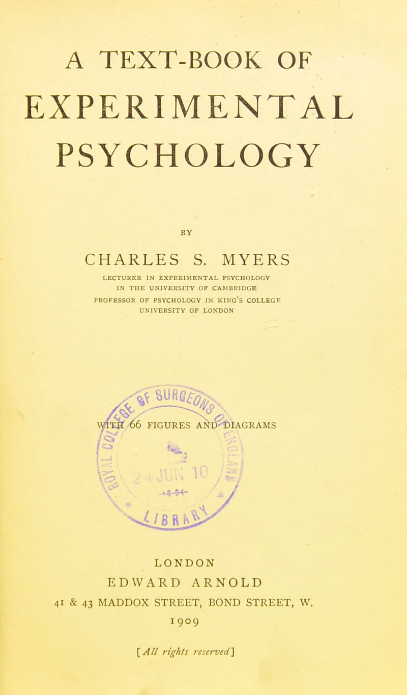 EXPERIMENTAL PSYCHOLOGY BY CHARLES S. MYERS LECTURER IN EXPERIMENTAL PSYCHOLOGY IN THE UNIVERSITY OF CAMBRIDGE PROFESSOR OF PSYCHOLOGY IN KING'S COLLEGE UNIVERSITY OF LONDON LONDON EDWARD ARNOLD 41 & 43 MADDOX STREET, BOND STREET, W. 1909 fights reserved]