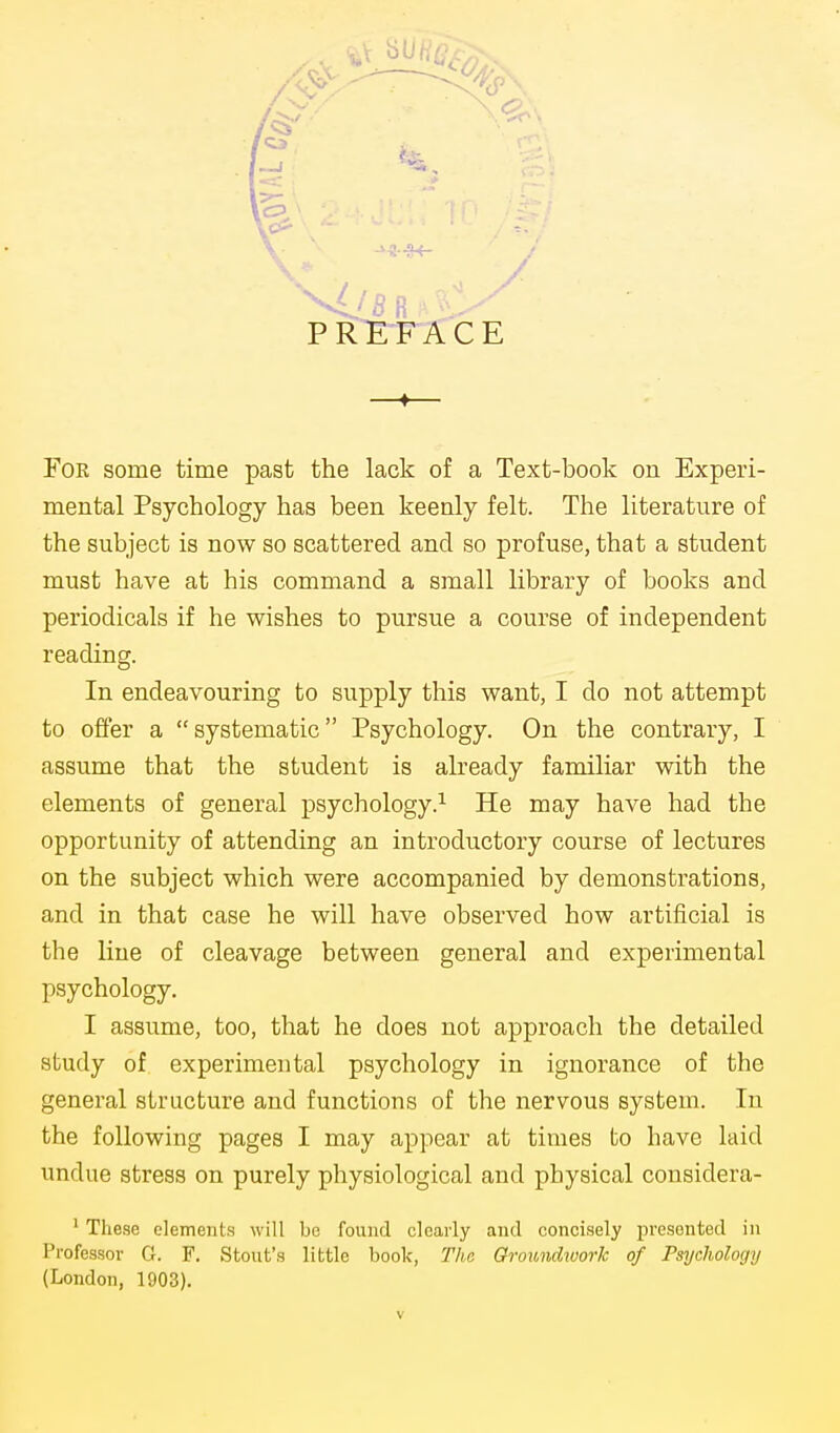 Foe some time past the lack of a Text-book on Experi- mental Psychology has been keenly felt. The literature of the subject is now so scattered and so profuse, that a student must have at his command a small library of books and periodicals if he wishes to pursue a course of independent reading. In endeavouring to supply this want, I do not attempt to oft'er a systematic Psychology. On the contrary, I assume that the student is already familiar with the elements of general psychology.^ He may have had the opportunity of attending an introductory course of lectures on the subject which were accompanied by demonstrations, and in that case he will have observed how artificial is the line of cleavage between general and experimental psychology. I assume, too, that he does not approach the detailed study of experimental psychology in ignorance of the general structure and functions of the nervous system. In the following pages I may appear at times to have laid undue stress on purely physiological and physical considera- ' Tlie,se elements will be found clearly and concisely presented in Professor G. F. Stout's little book, The Groundwork of Psychology {London, 1903).