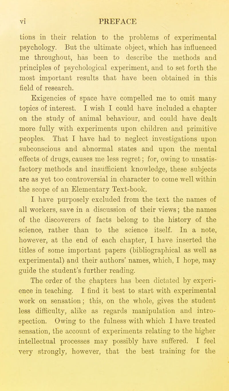 tions in their relation to the problems of experimental psychology. But the ultimate object, which has influenced me throughout, has been to describe the methods and principles of psychological experiment, and to set forth the most important results that have been obtained in this field of research. Exigencies of space have compelled me to omit many topics of interest. I wish I could have included a chapter on the study of animal behaviour, and could have dealt more fully with experiments upon children and primitive peoples. That I have had to neglect investigations upon subconscious and abnormal states and upon the mental effects of drugs, causes me less regret; for, owing to unsatis- factory methods and insufficient knowledge, these subjects are as yet too controversial in character to come well within the scope of an Elementary Text-book. I have purposely excluded from the text the names of all workers, save in a discussion of their views; the names of the discoverers of facts belong to the history of the science, rather than to the science itself. In a note, however, at the end of each chapter, I have inserted the titles of some important papers (bibliographical as well as experimental) and their authors' names, which, I hope, may guide the student's further reading. The order of the chapters has been dictated by experi- ence in teaching. I find it best to start with experimental work on sensation; this, on the wliole, gives the student less difficulty, alike as regards manipulation and intro- spection. Owing to the fulness with which I have treated sensation, the account of experiments relating to the higher intellectual processes may possibly have suffered. I feel very strongly, however, that the best training for the