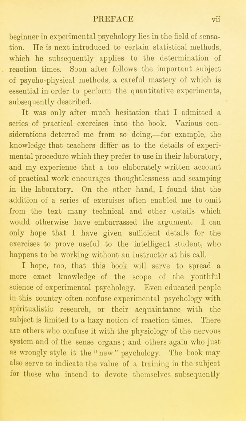 beginner in experimental psychology lies in the field of sensa- tion. He is next introduced to certain statistical methods, which he subsequently applies to the determination of reaction times. Soon after follows the important subject of psycho-physical methods, a careful mastery of which is essential in order to perform the quantitative experiments, subsequently described. It was only after much hesitation that I admitted a series of practical exercises into the book. Various con- siderations deterred me from so doing,—for example, the knowledge that teachers differ as to the details of experi- mental procedure which they prefer to use in their laboratory, and my experience that a too elaborately written account of practical work encourages thoughtlessness and scamping in the laboratory. On the other hand, I found that the addition of a series of exercises often enabled me to omit from the text many technical and other details which would otherwise have embarrassed the argument. I can only hope that I have given sufficient details for the exercises to prove useful to the intelligent student, who happens to be working without an instructor at his call. I hope, too, that this book will serve to spread a more exact knowledge of the scope of the youthful science of experimental psychology. Even educated people in this country often confuse experimental psychology with spiritualistic research, or their acquaintance with the subject is limited to a hazy notion of reaction times. There are others who confuse it with the physiology of the nervous system and of the sense organs; and others again who just as wrongly style it the  new  psychology. The book may also serve to indicate the value of a training in the subject for those who intend to devote tlicmselves subsequently