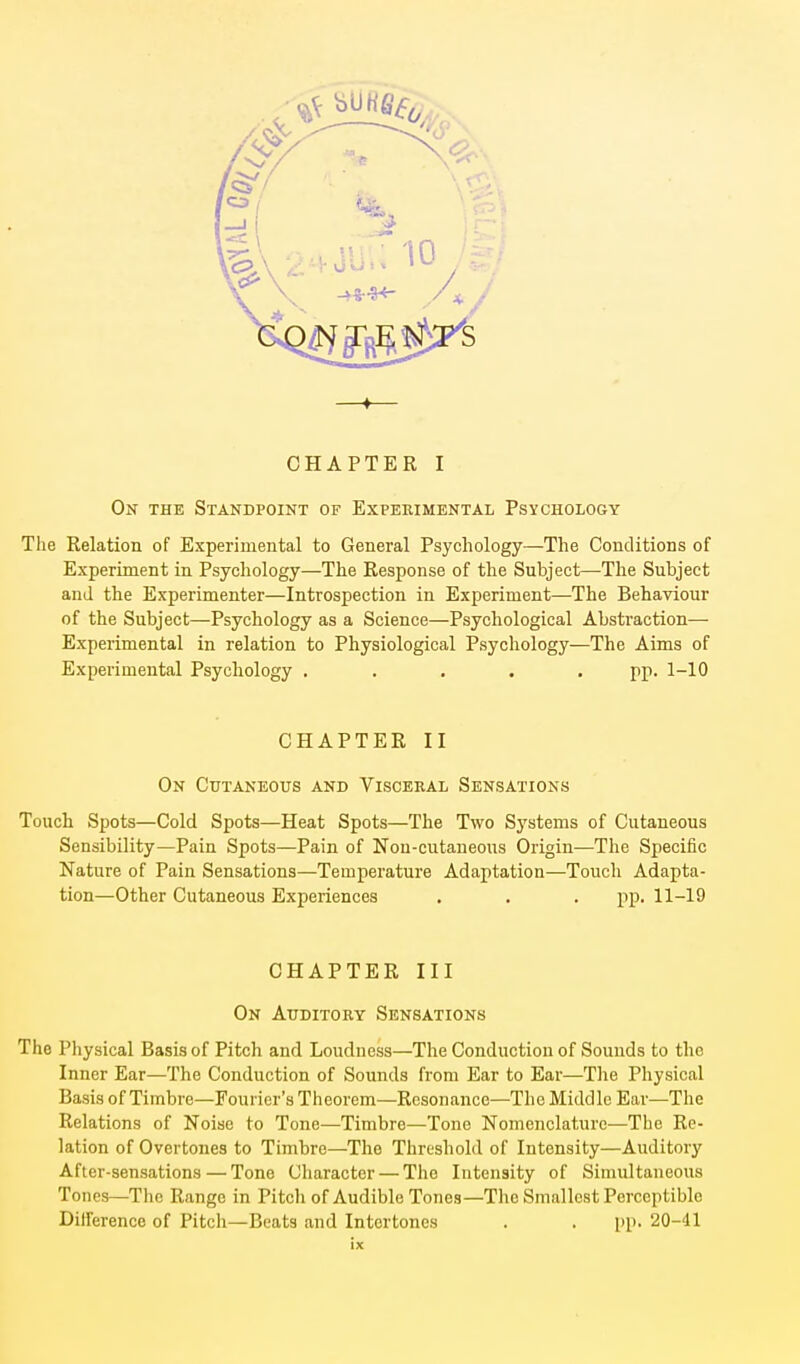 -f CHAPTER I On the Standpoint of Experimental Psychology The Relation of Experimental to General Psychology—The Conditions of Experiment in Psychology—The Response of the Subject—The Subject and the Experimenter—Introspection in Experiment—The Behaviour of the Subject—Psychology as a Science—Psychological Abstraction— Experimental in relation to Physiological Psychology—The Aims of Experimental Psychology ..... pp. 1-10 CHAPTER II On Cutaneous and Visceeal Sensations Touch Spots—Cold Spots—Heat Spots—The Two Systems of Cutaneous Sensibility—Pain Spots—Pain of Nou-cutaneous Origin—-The Specific Nature of Pain Sensations—Temperature Adaptation—Touch Adapta- tion—Other Cutaneous Experiences . . . pp. 11-19 CHAPTER III On Auditory Sensations The Physical Basis of Pitch and Loudness—The Conduction of Sounds to the Inner Ear—The Conduction of Sounds from Ear to Ear—Tlie Physical Basis of Timbre—Fourier's Theorem—Resonance—The Middle Ear—The Relations of Noise to Tone—Timbre—Tone Nomenclature—The Re- lation of Overtones to Timbre—The Threshold of Intensity—Auditory After-sensations — Tone Character — The Intensity of Simultaneous Tones—The Range in Pitch of Audible Tones—The Smallest Perceptible Difference of Pitch—Beats and Intertones . . i>p. 20-41