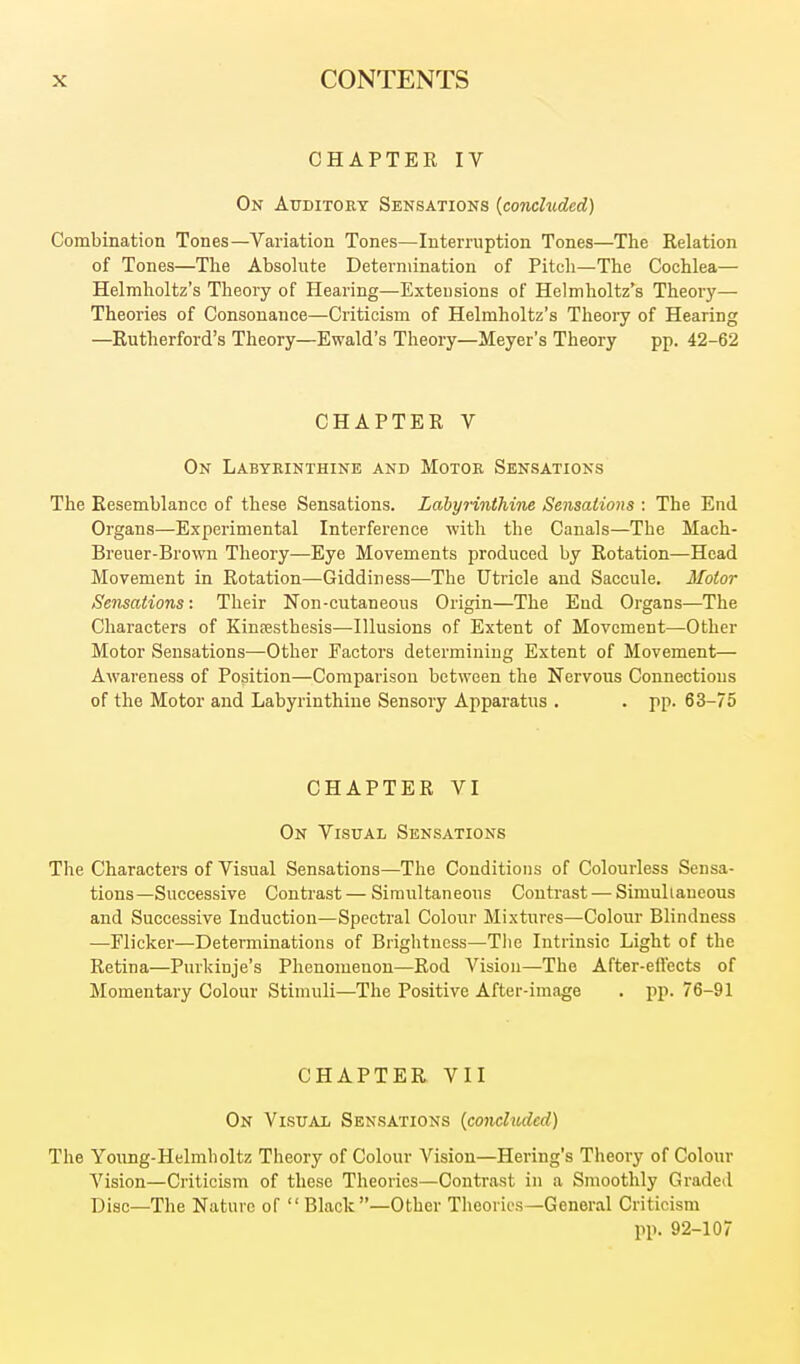 CHAPTEK IV On Auditory Sensations (concluded) Combination Tones—Variation Tones—Interruption Tones—The Relation of Tones—The Absohite Determination of Pitcli—The Cochlea— Helmholtz's Theory of Hearing—Extensions of Helmholtz's Theory— Theories of Consonance—Criticism of Helmholtz's Theoiy of Hearing —Rutherford's Theory—Ewald's Theory—Meyer's Theory pp. 42-62 CHAPTER V On Labyrinthine and Motor Sensations The Resemblance of these Sensations. Lahyrinthine Sensations : The End Organs—Experimental Interference with the Canals—The Mach- Breuer-Brown Theory—Eye Movements produced by Rotation—Head Movement in Rotation—Giddiness—The Utricle and Saccule. Motor Sensations: Their Non-cutaneous Origin—The End Organs—The Characters of Kinoesthesis—Illusions of Extent of Movement—Other Motor Sensations—Other Factors determining Extent of Movement— Awareness of Position—Comparison between the Nervous Connections of the Motor and Labyrinthine Sensory Apparatus . . pp. 63-75 CHAPTER VI On Visual Sensations The Characters of Visual Sensations—The Conditions of Colourless Sensa- tions—Successive Contrast — Simultaneous Contrast — Simuliaueons and Successive Induction—Spectral Colour Mixtures—Colour Blindness —Flicker—Determinations of Brightness—The Intrinsic Light of the Retina—Pnrkinje's Phenomenon—Rod Vision—The After-effects of Momentary Colour Stimuli—The Positive After-image . pp. 76-91 CHAPTER VII On Visual Sensations [conchtAled) The Young-Helmholtz Theory of Colour Vision—Hering's Theory of Colour Vision—Criticism of these Theories—Contrast in a Smoothly Graded Disc—The Nature of  Black—Other Theories—General Criticism pp. 92-107