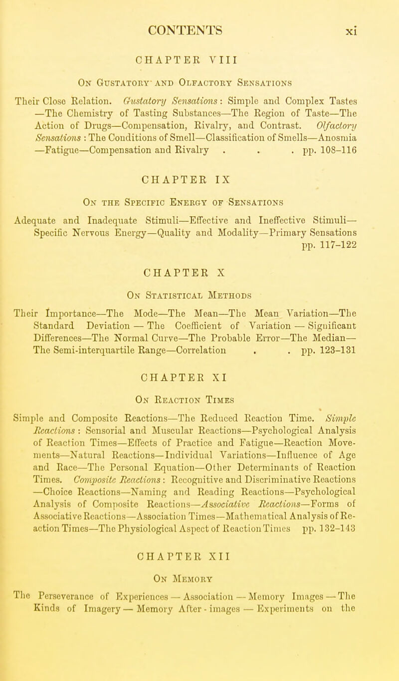 CHAPTER VIII On Gustatoev and Olfactory Sensations Their Close Relation. Gustatory Sensations: Simple and Complex Tastes —The Chemistiy of Tasting Substances—The Region of Taste—The Action of Drugs—Compensation, Rivalry, and Contrast. Olfactory Sensations : The Conditions of Smell—-Classification of Smells—Anosmia —Fatigue—Compensation and Rivalry . . • PP- 108-116 CHAPTER IX On the Specific Energy of Sensations Adequate and Inadequate Stimuli—Effective and Ineffective Stimuli— Specific Nervous Energy—Quality and Modality—Primary Sensations pp. 117-122 CHAPTER X On Statistical Methods Their Importance—The Mode—The Mean—The Mean Variation—The Standard Deviation — The Coefficient of Variation — Significant Differences—The Normal Curve—The Probable Error—The Median— The Semi-interquartile Range—Correlation . , pp. 123-131 CHAPTER XI On Reaction Times Simple and Composite Reactions—The Reduced Reaction Time. Simylc Eeactions: Sensorial and Muscular Reactions—Psychological Analysis of Reaction Times—Effects of Practice and Fatigue—Reaction Move- ments—Natural Reactions—Individual Variations—Influence of Age and Race—The Personal Equation—Other Determinants of Reaction Times. Comjwsita Eeactions : Recognitive and Discriminative Reactions —Choice Reactions—Naming and Reading Reactions—Psychological Analysis of Composite Reactions—Associative Eeactions—Forms of Associative Reactions—Association Times—Mathematical Analysis of Re- action Times—The Physiological Aspect of Reaction Times pp. 132-143 CHAPTER XII On Memory The Perseverance of Experiences — Association — Memory Images—The Kinds of Imagery—Memory After-images — Experiments on the