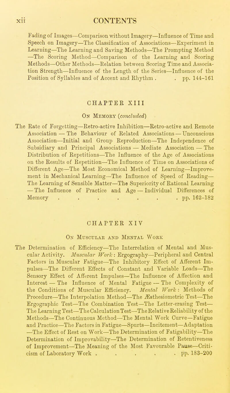Fading of Images—Comparison M'ithout Imagery—Influence of Time and Speech on Imagery—The Classification of Associations—Experiment in Learning—The Learning and Saving Methods—The Prompting Method —Tlie Scoring Method—Comparison of the Learning and Scoring Methods—Other Methods—Eelation between Scoring Time and Associa- tion Strength—Influence of the Length of the Series—Influence of the Position of Syllables and of Accent and Khythm . . pp. 144-161 CHAPTER XIII On Memory {conceded) The Rate of Forgetting—Retro-active Inhibition—Retro-active and Remote Association — The Behaviour of Related Associations — Unconscious Association—Initial and Group Reproduction—The Independence of Subsidiary and Princij)al Associations — Mediate Association — The Distribution of Repetitions—The Influence of the Age of Associations on the Results of Repetition—The Influence of Time on Associations of Different Age—The Most Economical Method of Learning—Improve- ment in Mechanical Learning—^The Influence of Speed of Reading— The Learning of Sensible Matter—The Superiority of Rational Learning — The Influence of Practice and Age — Individual Differences of Memory . . . . . . .pp. 162-182 CHAPTER XIV On Muscular and Mental Work The Determination of Efficiency—The Interrelation of Mental and Mus- cular Activity. Muscular Work: Ergography—Peripheral and Centi-al Factors in Muscular Fatigue—The Inhibitory Effect of Afferent Im- pulses—The Different Effects of Constant and Variable Loads—The Sensory Effect of Afferent Impulses—The Influence of Affection and Interest — The Influence of Mental Fatigue — The Complexity of the Conditions of Muscular Efficiency. Mental IFork : Methods of Procedure—The Interpolation Method—The ^sthesiometric Test—The Ergographic Test—Tlie Combination Test—The Letter-erasing Test— The Learning Test—The Calculation Test—The Relative Reliability of the Methods—The Continuous Method—The Mental Work Curve—Fatigue and Practice—The Factors in Fatigue—Spurts—Incitement—Adaptation —The Effect of Rest on Work—The Determination of Fatigability—The Determination of Improvability—The Determination of Retentiveness of Improvement—The Meaning of the Most Favourable Pause—Criti- cism of Laboratory Work . . . . • ??• 183-200