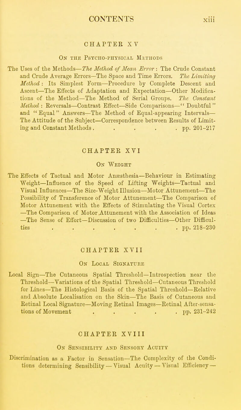 CHAPTER XV On the Psycho-physical Methods The Uses of the Methods—The Method of Mean Error : The Crude Constant and Crude Average Errors—The Space and Time Errors. The Limiting Method: Its Simplest Form—Procedure by Complete Descent and Ascent—The Effects of Adaptation and Expectation—Other Modifica- tions of the Method—The Method of Serial Groups. The Constant Method: Eeversals—Contrast Effect—Side Comparisons—Doubtful and  Equal  Answers—The Method of Equal-appearing Intervals— The Attitude of the Subject—Correspondence between Results of Limit- ing and Constant Methods. .... pp. 201-217 CHAPTER XVI On Weight The Effects of Tactual and Motor Ansesthesia—Behaviour in Estimating Weight—Influence of the Speed of Lifting Weights—Tactual and Visual Influences—The Size-Weight Illusion—Motor Attunement—The Possibility of Transference of Motor Attunement—The Comparison of Motor Attunement with the Effects of Stiiuulating the Visual Cortex —The Comparison of Motor Attunement with the Association of Ideas —The Sense of Eflbrt—Discussion of two DifiBculties—Other DiflBcul- ties . . . . . . .pp. 218-230 CHAPTER XVII On Local Signature Local Sign—The Cutaneous Spatial Threshold—Introspection near the Threshold—Variations of the Spatial Threshold—Cutaneous Threshold for Lines—The Histological Basis of the Spatial Threshold—Relative and Absolute Localisation on the Skin—The Basis of Cutaneous and Retinal Local Signature—Moving Retinal Images—Retinal After-sensa- tions of Movement . . . . • PP- 231-242 CHAPTER XVIII On Sensibility and Sensory Acuity Discrimination as a Factor in Sensation—The Complexity of the Condi- tions determining Sensibility — Visual Acuity — Visual Efficiency —