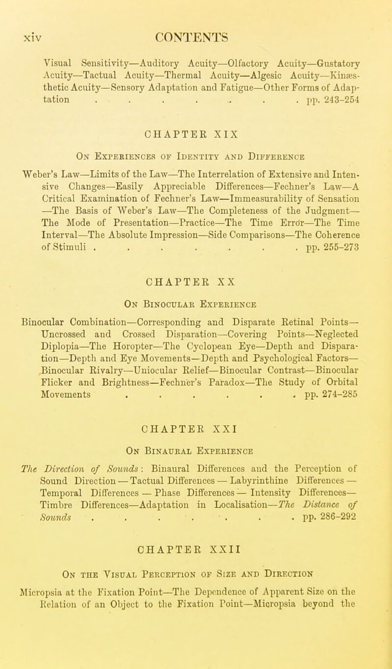 Visual Sensitivity—Auditory Acuity—Olfactory Acuity—Gustatory Acuity—Tactual Acuity—Thermal Acuity—Algesic Acuity—Kinses- thetic Acuity—Sensory Adaptation and Fatigue—Other Forms of Adap- tation . . . . . . .pp. 243-254 CHAPTER XIX On Expeeiences of Identity and Difference Weber's Law—Limits of the Law—The Interrelation of Extensive and Inten- sive Changes—Easily Appreciable Differences—Fechner's Law—A Critical Examination of Fechner's Law—Immeasurability of Sensation —The Basis of Weber's Law—The Completeness of the Judgment— The Mode of Presentation—Practice—The Time Error—The Time Interval—The Absolute Impression—Side Comparisons—The Coherence of Stimuli . . . . . . .pp. 255-273 CHAPTER XX On Binocular Experience Binocular Combination—Corresponding and Disparate Retinal Points— Uncrossed and Crossed Disparation—Covering Points—Neglected Diplopia—The Horopter—The Cyclopean Eye—Depth and Dispara- tion—Dejitli and Eye Movements—Depth and Psychological Factors— ,Biiiocular Rivalry—Uuiocular Relief—Binocular Contrast—Binocular Flicker and Brightness—Fechner's Paradox—The Study of Orbital Movements . . . . , ■ PP. 274-285 CHAPTER XXI On Binaural Experience The Direction of Sounds : Binaural Differences and the Perception of Sound Direction — Tactual Differences — Labyrinthine Diflerences — Temporal Differences — Phase Differences — Intensity Differences— Timbre Differences—Adaptation in Localisation—The Distance of Sounds . . ... . .pp. 286-292 CHAPTER XXII On the Visual Perception of Size and Direction Micropsia at the Fixation Point—The Dependence of Apparent Size on the Relation of an Object to the Fixation Point—Micropsia beyond the