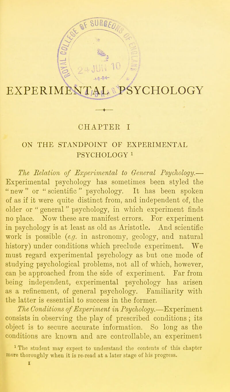 ON THE STANDPOINT OF EXPERIMENTAL PSYCHOLOGY ^ The Relation of Experimental to General Psychology.— Experimental psychology has sometimes been styled the  new  or  scientific  psychology. It has been spoken of as if it were quite distinct from, and independent of, the older or  general  psychology, in which experiment finds no place. Now these are manifest errors. For experiment in psychology is at least as old as Aristotle. And scientific work is possible {e.g. in astronomy, geology, and natural history) under conditions which preclude experiment. We must regard experimental psychology as but one mode of studying psychological problems, not all of which, however, can be approached from the side of experiment. Far from being independent, experimental psychology has arisen as a refinement, of general psychology. Familiarity with the latter is essential to success in the former. The Conditions of Experiment in Psychology.—Experiment consists in observing the play of prescribed conditions ; its object is to secure accurate information. So long as the conditions are known and are controllable, an experiment ^ The student may expect to understand tlic contents of this chapter more thoroughly when it is re-read at a later stage of his progress.