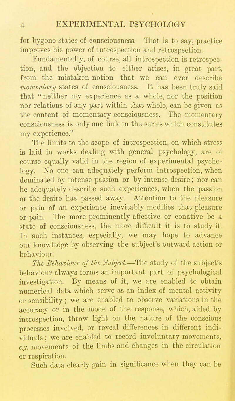 for bygone states of consciousness. That is to say, practice improves his power of introspection and retrospection. Fundamentally, of course, all introspection is retrospec- tion, and the objection to either arises, in great part, from the mistaken notion that we can ever describe momentary states of consciousness. It has been truly said that  neither my experience as a whole, nor the position nor relations of any part within that whole, can be given as the content of momentary consciousness. The momentary consciousness is only one link in the series which constitutes my experience. The limits to the scope of introspection, on which stress is laid in works dealing with general psychology, are of course equally valid in the region of experimental psycho- logy. No one can adequately perform introspection, when dominated by intense passion or by intense desii-e; nor can he adequately describe such experiences, when the passion or the desire has passed away. Attention to the pleasure or pain of an experience inevitably modifies that pleasure or pain. The more prominently affective or conative be a state of consciousness, the more difficult it is to study it. In such instances, especially, we may hope to advance our knowledge by observing the subject's outward action or behaviour. The Behaviour of the Sicbj'ect.—The study of the subject's behaviour always forms an important part of psychological investigation. By means of it, we are enabled to obtain numerical data which serve as an index of mental acti\dty or sensibility; we are enabled to observe variations in the accuracy or in the mode of the response, which, aided by introspection, throw light on the nature of the conscious processes involved, or reveal differences in different indi- viduals ; we are enabled to record involuntary movements, e.g. movements of the limbs and changes in the circulation or respiration. Such data clearly gain in significance when they can be