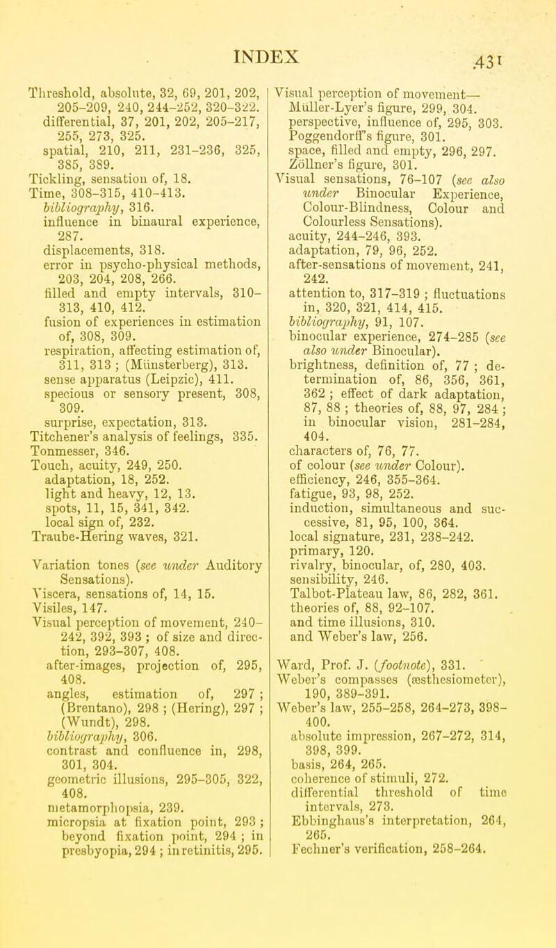 Threshold, absolute, 32, 69, 201, 202, 205-209, 240, 244-252, 320-322. differential, 37, 201, 202, 205-217, 255, 273, 325. spatial, 210, 211, 231-236, 325, 385, 389. Tickliug, sensation of, 18. Time, 308-315, 410-413. hibliography, 316. influence in binaural experience, 287. displacements, 318. error in psycho-physical methods, 203, 204, 208, 266. filled and empty intervals, 310- 313, 410, 412. fusion of experiences in estimation of, 308, 309. respiration, affecting estimation of, 311, 313 ; (Miinsterberg), 313. sense apparatus (Leipzic), 411. specious or sensory present, 308, 309. surprise, expectation, 313. Titchener's analysis of feelings, 335. Tonmesser, 346. Touch, acuity, 249, 250. adaptation, 18, 252. light and heavy, 12, 13. spots, 11, 15, 341, 342. local sign of, 232. Traube-Hering waves, 321. Variation tones {see under Auditory Sensations). Viscera, sensations of, 14, 15. VisUes, 147. Visual perception of movement, 240- 242, 392, 393 ; of size and direc- tion, 293-307, 408. after-images, projection of, 295, 408. angles, estimation of, 297 ; (Brcntano), 298 ; (Hering), 297 ; (Wundt), 298. hiblioyrajihy, 306. contrast and confluence in, 298, 301, 304. geometric illusions, 295-305, 322, 408. nietamorphopsia, 239. micropsia at fixation point, 293 ; beyond fixation point, 294 ; in presbyopia, 294 ; in retinitis, 295. Visual perception of movement— Mtiller-Lyer's figure, 299, 304. perspective, influence of, 295, 303. Poggendorff-s figure, 301. space, filled and empty, 296, 297. Zollner's figure, 301. Visual sensations, 76-107 {sec also under Binocular Experience, Colour-Blindness, Colour and Colourless Sensations), acuity, 244-246, 393. adaptation, 79, 96, 252. after-sensations of movement, 241, 242. attention to, 317-319 ; fluctuations in, 320, 321, 414, 415. bihlioyraphy, 91, 107. binocular experience, 274-285 {see also under Binocular). brightness, definition of, 77 ; de- termination of, 86, 356, 361, 362 ; eff'ect of dark adaptation, 87, 88 ; theories of, 88, 97, 284 ; in binocular vision, 281-284, 404. characters of, 76, 77. of colour (see under Colour), efficiency, 246, 355-364. fatigue, 93, 98, 252. induction, simultaneous and suc- cessive, 81, 95, 100, 364. local signature, 231, 238-242. primary, 120. rivalry, binocular, of, 280, 403. sensibility, 246. Talbot-Plateau law, 86, 282, 361. theories of, 88, 92-107. and time illusions, 310. and Weber's law, 256. Ward, Prof. J. {footnote), 331. Weber's compasses (festhesiometcr), 190, 389-391. Weber's law, 255-258, 264-273, 398- 400. absolute impression, 267-272, 314, 398, 399. basis, 264, 265. coliereuce of stimuli, 272. differential threshold of time intervals, 273. Ebbinghaus's interpretation, 264, 265. Fechuer's verification, 258-264.