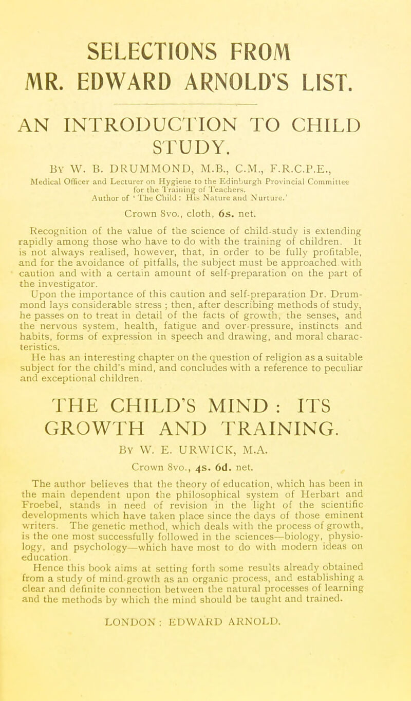 SELECTIONS FROM MR. EDWARD ARNOLD'S LIST. AN INTRODUCTION TO CHILD STUDY. By W. B. DRUMMOND, M.B., CM., F.R.C.P.E., Medical Officer and Lecturer on Hygiene to the Edinburgh Provincial Committee for the I'raining of Teachers. Author of ' The Child : His Nature and Nurture.' Crown 8vo., cloth, 6s. net. Recognition of the value of the science of child-study is extending rapidly among those who have to do with the training of children. It is not always realised, however, that, in order to be fully profitable, and for the avoidance of pitfalls, the subject must be approached with caution and with a certain amount of self-preparation on the part of the investigator. Upon the importance of this caution and self-preparation Dr. Drum- mond lays considerable stress ; then, after describing methods of study, he passes on to treat in detail of the facts of growth, the senses, and the nervous system, health, fatigue and over-pressure, instincts and habits, forms of e.xpression in speech and drawing, and moral charac- teristics. He has an interesting chapter on the question of religion as a suitable subject for the child's mind, and concludes with a reference to peculiar and exceptional children. THE CHILD'S MIND : ITS GROWTH AND TRAINING. By W. E. URWICK, M.A. Crown 8vo., 4s. 6d. net. The author believes that the theory of education, which has been in the main dependent upon the philosophical system of Herbart and Froebel, stands in need of revision in the light of the scientific developments which have taken place since the days of tliose eminent writers. The genetic method, which deals with the process of growth, is the one most successfully followed in the sciences—biology, physio- logy, and psychology—which liave most to do with modern ideas on education. Hence this book aims at setting forth some results already obtained from a study of mind growlh as an organic process, and establishing a clear and definite connection between the natural processes of learning and the methods by which the mind should be taught and trained.