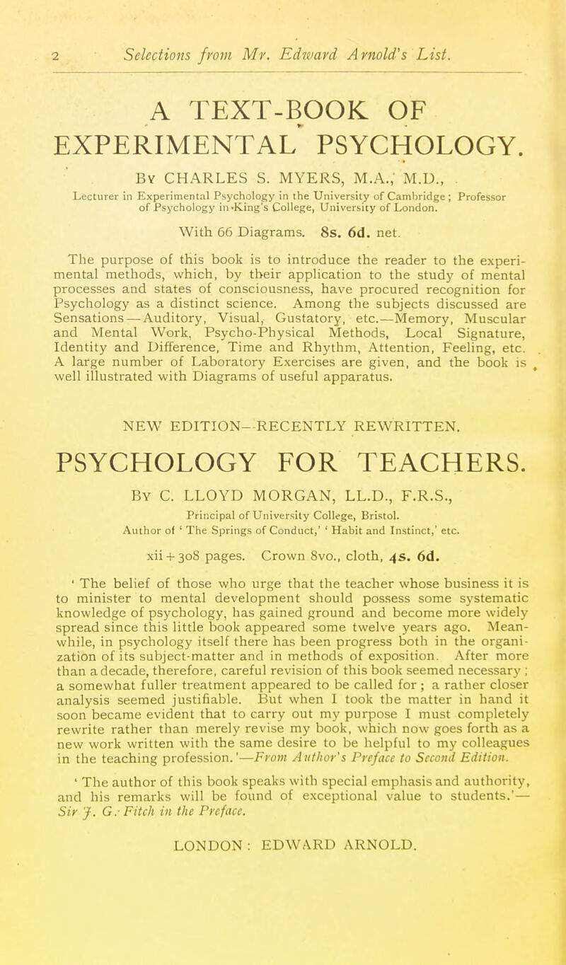 A TEXT-BOOK OF EXPERIMENTAL PSYCHOLOGY. By CHARLES S. MYERS, M.A.; M.D., . Lecturer in Experimental Psychology in the University of Camljridge; Professor of Psychology in-King's College, University of London. With 66 Diagrams. 8s. 6d. net. The purpose of this book is to introduce the reader to the experi- mental methods, which, by their appHcation to the study of mental processes and states of consciousness, have procured recognition for Psychology as a distinct science. Among the subjects discussed are Sensations — Auditory, Visual, Gustatory, etc.—Memory, Muscular and Mental Work, Psycho-Physical Methods, Local Signature, Identity and Difference, Time and Rhythm, Attention, Feeling, etc. A large number of Laboratory E.xercises are given, and the book is well illustrated with Diagrams of useful apparatus. NEW EDITION—RECENTLY REWRITTEN. PSYCHOLOGY FOR TEACHERS. By C. LLOYD MORGAN, LL.D., F.R.S., Principal of Univer.sily College, Bristol. Author of ' The Springs of Conduct,' ' Habit and Instinct,' etc. xii 4-308 pages. Crown 8vo., cloth, 4s. 6d. ' The belief of those who urge that the teacher whose business it is to minister to mental development should possess some systematic knowledge of psychology, has gained ground and become more widely spread since this little book appeared some twelve years ago. Mean- while, in psychology itself there has been progress both in the organi- zation of its subject-matter and in methods of exposition. After more than a decade, therefore, careful revision of this book seemed necessary ; a somewhat fuller treatment appeared to be called for; a rather closer analysis seemed justifiable. lJut when I took the matter in hand it soon became evident that to carry out my purpose I must completely rewrite rather than merely revise my book, which now goes forth as a new work written with the same desire to be helpful to my colleagues in the teaching profession.'—From Author's Preface to Second Edition. ' The author of this book speaks with special emphasis and authority, and his remarks will be found of exceptional value to students.'— Sir J. G.- Fitch in the Preface.