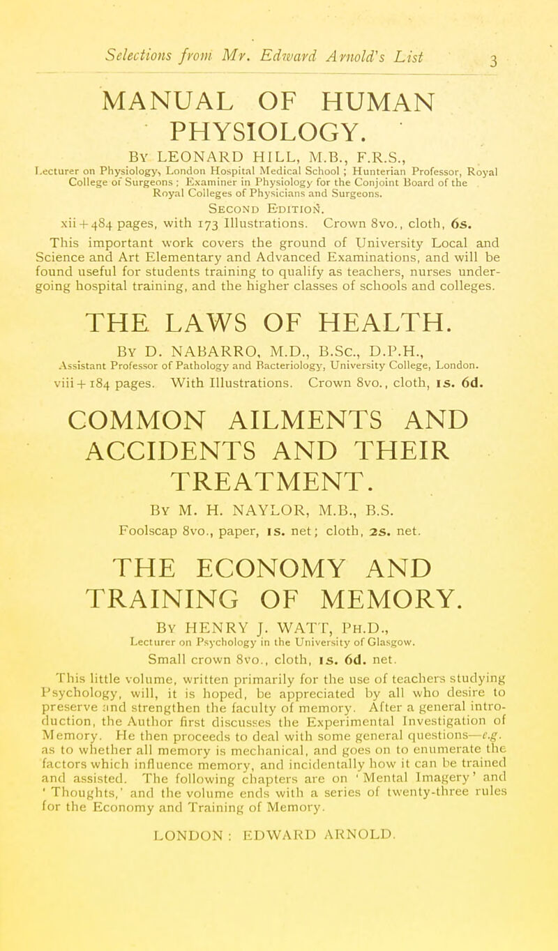 MANUAL OF HUMAN PHYSIOLOGY. By LEONARD HILL, M.B., F.R.S., Lecturer on Physiology, London Hospital Medical School ; Hunterian Professor, Royal College of Surgeons : Examiner in Physiology for the Conjoint Board of the Royal Colleges of Physicians and Surgeons. Second Edition. xii + 484 pages, with 173 Illustrations. Crown 8vo., cloth, 6s. This important work covers the ground of University Local and Science and Art Elementary and Advanced Examinations, and will be found useful for students training to qualify as teachers, nurses under- going hospital training, and the higher classes of schools and colleges. THE. LAWS OF HEALTH. By D. NABARRO, M.D., B.Sc., D.P.H., Assistant Professor of Pathology and Bacteriology', University College, London. viii+184 pages. With Illustrations. Crown 8vo., cloth, is. 6d. COMMON AILMENTS AND ACCIDENTS AND THEIR TREATMENT. By M. H. NAYLOR, M.B., B.S. Foolscap 8vo., paper, is. net; cloth, 2S. net. THE ECONOMY AND TRAINING OF MEMORY. By henry J. WATT, Ph.D., Lecturer on Psychology in the University of Glasgow. Small crown 8vo., cloth, is. 6d. net. This little volume, written primarily for the use of teachers studying Psychology, will, it is hoped, be appreciated by all who desire to preserve ;ind strengthen the faculty of memory. After a general intro- duction, the Author first discusses the Experimental Investigation of Memory. He then proceeds to deal with some general questions—e.g. as to whether all memory is mechanical, and goes on to enumerate the factors which influence memory, and incidentally how it can he trained and assisted. The following chapters are on 'Mental Imagery' and ' Thoughts,' and the volume ends with a series of twenty-three rules for the Economy and Training of Memory.