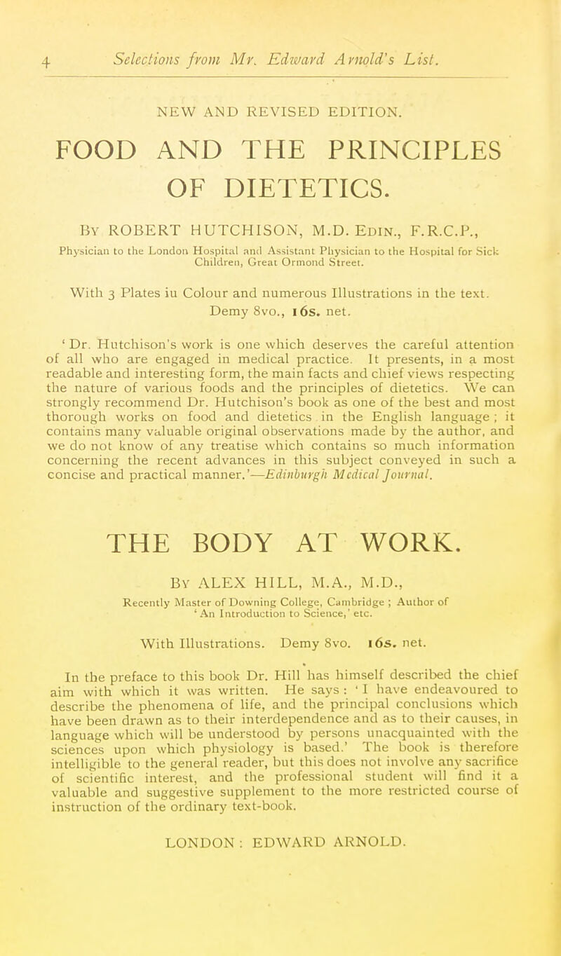 NEW AND REVISED EDITION. FOOD AND THE PRINCIPLES OF DIETETICS. By ROBERT HUTCHISON, M.D. Edin., F.R.C.P., Physician to the London Hospital and Assistant Physician to the Hospital for Sick Children, Great Ormond Street. With 3 Plates iu Colour and numerous Illustrations in the text. Demy 8vo., i6s. net. ' Dr. Hutchison's work is one which deserves the careful attention of all who are engaged in medical practice. It presents, in a most readable and interesting form, the main facts and chief views respecting the nature of various foods and the principles of dietetics. We can strongly recommend Dr. Hutchison's book as one of the best and most thorough works on food and dietetics in the English language ; it contains many valuable original observations made by the author, and we do not know of any treatise which contains so much information concerning the recent advances in this subject conveyed in such a concise and practical manner.'—Edinburgh Medical Journal. THE BODY AT WORK. By ALEX HILL, M.A., M.D., Recently Master of Downing College, Cambridge ; Author of 'An Introduction to Science,' etc. With Illustrations. Demy 8vo. i6s.net. In the preface to this book Dr. Hill has himself described the chief aim with which it was written. He says : ' I have endeavoured to describe the phenomena of life, and the principal conclusions which have been drawn as to their interdependence and as to their causes, in language which will be understood by persons unacquainted with the sciences upon which physiology is based.' The book is therefore intelligible to the general reader, but this does not involve any sacrifice of scientific interest, and the professional student will find it a valuable and suggestive supplement to the more restricted course of instruction of the ordinary text-book.