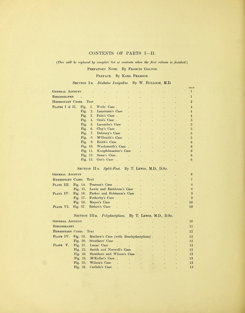 CONTENTS OF PARTS I—II. {This will be replaced by complete list of contents wlwn the first volume is finished.) Prefatory Note. By Francis Galton. Preface. By Karl Pearson. Section l a. Diabetes Insipidus. By W. Bulloch, M.D, General Account ........ 1 Bibliography ......... 1 Hereditary Cases. Text ....... 2 Plates I & II. Fig. 1. Weils' Case ...... 4 Fig. 2. Lauritzen's Case . . . . . 4 Fig. 3. Pain's Case ...... 4 Fig. 4. Orsi's Case ...... 5 Fig. 5. Lacombe's Case ..... 5 Fig. 6. Clay's Case ...... 5 Fig. 7. Debreey's Case . . . . . 5 Fig. 8. M'^Ilraith's Case ..... 5 Fig. 9. Keith's Case ..... 6 Fig. 10. Wachsmuth's Case . . . , . - 6 Fig. 11. Knopfelmacher's Case .... 6 Fig. 12. Sasse's Case. ..... 6 Fig. 13. Gee's Case . . . . . . 6 Section II a. Split-Foot. By T. Lewis, M.D., D.Sc. General Account ........ 6 Hereditary Cases. Text ....... 7 Plate III. Fig. 14. Pearson's Case ...... 8 Fig. 15. Lewis and Embleton's Case .... 8 Plate IV. Fig. 16. Parker and Robinson's Case .... 9 Fig. 17. Fotherby's Case . . . . . . 9 Fig. 18. Mayer's Case . . . . . . 10 Plate VI. Fig. 37. Bedart's Case ...... 10 Section Ilia. Polydactylism. By T. Lewis, M.D., D.Sc. General Account . . . . . . . . 10 Bibliography . . . . . . . . . 11 Hereditary Cases. Text . . . . . . . 12 Plate IV. Fig. 19. Mathew's Case (with Brachydactylism) . . . 12 Fig. 20. Struthers' Case . . . . . .12 Plate V. Fig. 21. Lucas' Case . . . . . . 12 Fig. 22. Smith and Norwell's Case .... 12 Fig. 23. Struthers and Wilson's Case . . . . 13 Fig. 24. M'^Kellar's Case . . . . . . 13 Fig. 25. Wilson's Case . . , . . . 13 Fig. 26. Carlisle's Case . . . . . . 13