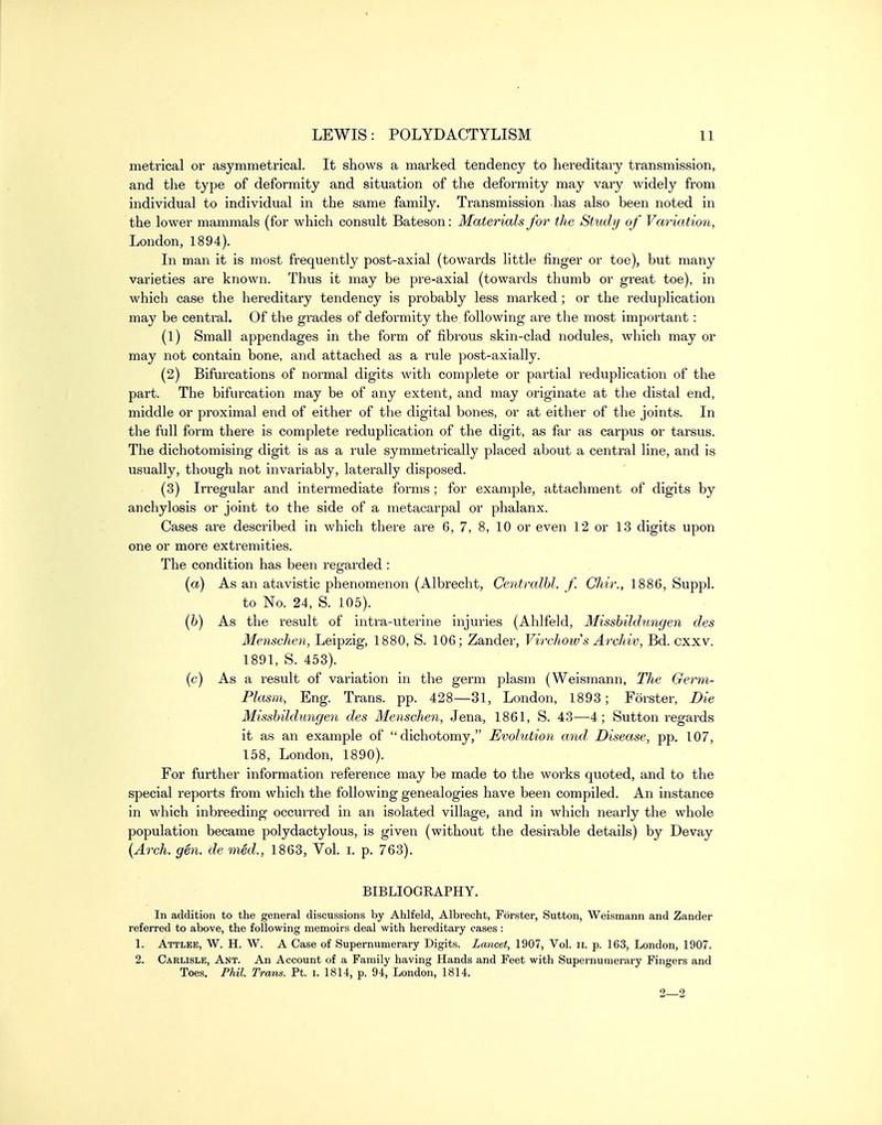 metrical or asymmetrical. It shows a marked tendency to hereditary transmission, and the type of deformity and situation of the deformity may vary widely from individual to individual in the same family. Transmission has also been noted in the lower mammals (for which consult Bateson: Materials for the Study of Varia tion, London, 1894). In man it is most frequently post-axial (towards little finger or toe), but many varieties are known. Thus it may be pre-axial (towards thumb or great toe), in which case the hereditary tendency is probably less marked ; or the reduplication may be central. Of the grades of deformity the following are the most important: (1) Small appendages in the form of fibrous skin-clad nodules, which may or may not contain bone, and attached as a rule post-axially. (2) Bifurcations of normal digits with complete or partial reduplication of the part. The bifurcation may be of any extent, and may originate at the distal end, middle or proximal end of either of the digital bones, or at either of the joints. In the full form there is complete reduplication of the digit, as far as carpus or tarsus. The dichotomising digit is as a rule symmetrically placed about a central line, and is usually, though not invariably, laterally disposed. (3) Irregular and intermediate forms ; for example, attachment of digits by anchylosis or joint to the side of a metacarpal or phalanx. Cases are described in which there are 6, 7, 8, 10 or even 12 or 13 digits upon one or more extremities. The condition has been regarded : {a) As an atavistic phenomenon (Albrecht, Centralbl. f. Chir., 1886, Suppl. to No. 24, S. 105). (6) As the result of intra-uterine injuries (Ahlfeld, Misshildungen des Menschen, Leipzig, 1880, S. 106; Zander, Virchoivs Archiv, Bd. cxxv. 1891, S. 453). (c) As a result of variation in the germ plasm (Weismann, The Germ- Plasm, Eng. Trans, pp. 428—31, London, 1893; Forster, Die Misshildungen des Menschen, Jena, 1861, S. 43—4; Sutton regards it as an example of dichotomy, Evolution and Disease, pp. 107, 158, London, 1890). For further information reference may be made to the works quoted, and to the special reports from which the following genealogies have been compiled. An instance in which inbreeding occurred in an isolated village, and in which nearly the whole population became polydactylous, is given (without the desirable details) by Devay {Arch. gen. de med., 1863, Vol. i. p. 763). BIBLIOGRAPHY. In addition to the general discussions by Ahlfeld, Albrecht, Forster, Sutton, Weismann and Zander referred to above, the following memoirs deal with hereditary cases : 1. Attlee, W. H. W. a Case of Supernumerary Digits. Lancet, 1907, Vol. ii. p. 163, London, 1907. 2. Carlisle, Ant. An Account of a Family having Hands and Feet with Supernumerary Fingers and Toes. Phil. Trans. Ft. i. 1814, p. 94, London, 1814.