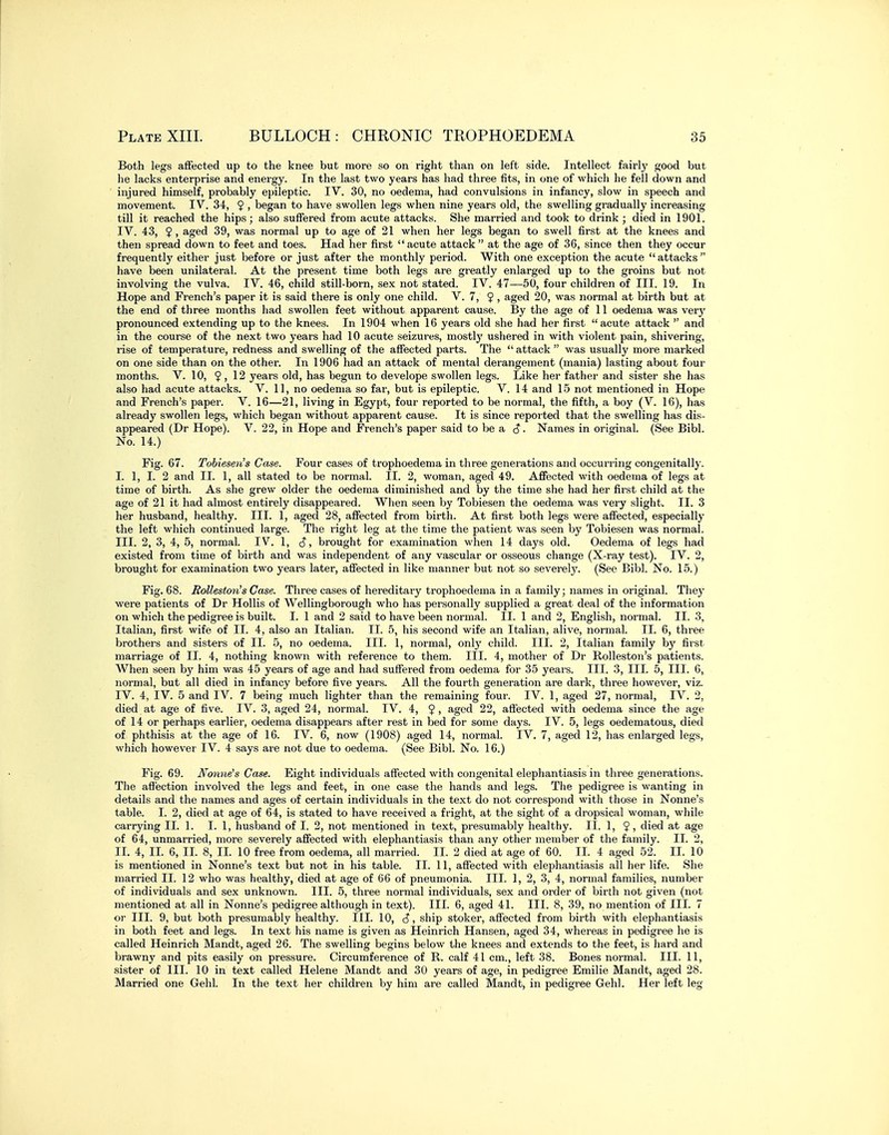 Both legs affected up to the knee but more so on right than on left side. Intellect fairl}' good but he lacks enterprise and energy. In the last two years has had three fits, in one of which he fell down and injured himself, probably epileptic. IV. 30, no oedema, had convulsions in infancy, slow in speech and movement. IV. 34, 9 > began to have swollen legs when nine years old, the swelling gradually increasing till it reached the hips; also suffered from acute attacks. She married and took to drink ; died in 1901. IV. 43, $, aged 39, was normal up to age of 21 when her legs began to swell first at the knees and then spread down to feet and toes. Had her first acute attack  at the age of 36, since then they occur frequently either just before or just after the monthly period. With one exception the acute attacks have been unilateral. At the present time both legs are greatly enlarged up to the groins but not involving the vulva. IV. 46, child still-born, sex not stated. IV. 47—50, four children of III. 19. In Hope and French's paper it is said there is only one child. V. 7, ? , aged 20, was normal at birth but at the end of three months had swollen feet without apparent cause. By the age of 11 oedema was very pronounced extending up to the knees. In 1904 when 16 years old she had her first acute attack  and in the course of the next two years had 10 acute seizures, mostly ushered in with violent pain, shivering, rise of temperature, redness and swelling of the affected parts. The  attack  was usually more marked on one side than on the other. In 1906 had an attack of mental derangement (mania) lasting about four months. V. 10, ? , 12 years old, has begun to develope swollen legs. Like her father and sister she has also had acute attacks. V. 11, no oedema so far, but is epileptic. V. 14 and 15 not mentioned in Hope and French's paper. V. 16—21, living in Egypt, four reported to be normal, the fifth, a boy (V. 16), has already swollen legs, which began without apparent cause. It is since reported that the swelling has dis- appeared (Dr Hope). V. 22, in Hope and French's paper said to be a c? • Names in original. (See Bibl. No. 14.) Fig. 67. Tohieseiis Case. Four cases of trophoedema in three generations and occurring congenitally. I. 1, I. 2 and II. 1, all stated to be normal. II. 2, woman, aged 49. Affected with oedema of legs at time of birth. As she grew older the oedema diminished and by the time she had her first child at the age of 21 it had almost entirely disappeared. When seen by Tobiesen the oedema was very slight. II. 3 her husband, healthy. III. 1, aged 28, affected from birth. At first both legs were affected, especially the left which continued large. The I'ight leg at the time the patient was seen by Tobiesen was normal. III. 2, 3, 4, 5, normal. IV. 1, cj, brought for examination when 14 days old. Oedema of legs had existed from time of birth and was independent of any vascular or osseous change (X-ray test). IV. 2, brought for examination two years later, affected in like manner but not so severely. (See Bibl. No. 15.) Fig. 68. BoUeston's Case. Three cases of hereditary trophoedema in a family; names in original. They were patients of Dr Hollis of Wellingborough who has personally supplied a great deal of the information on which the pedigree is built. I. 1 and 2 said to have been normal. II. 1 and 2, English, normal. II. 3, Italian, first wife of II. 4, also an Italian. II. 5, his second wife an Italian, alive, normal. II. 6, three brothers and sisters of II. 5, no oedema. III. 1, normal, only child. III. 2, Italian family by first marriage of II. 4, nothing known with reference to them. III. 4, mother of Dr Rolleston's patients. When seen by him was 45 years of age and had suffered from oedema for 35 years. III. 3, III. 5, III. 6, normal, but all died in infancy before five years. All the fourth generation are dark, three however, viz. IV. 4, IV. 5 and IV. 7 being much lighter than the remaining four. IV. 1, aged 27, normal, IV. 2, died at age of five. IV. 3, aged 24, normal. IV. 4, ? , aged 22, affected with oedema since the age of 14 or perhaps earlier, oedema disappears after rest in bed for some days. IV. 5, legs oedematous, died of phthisis at the age of 16. IV. 6, now (1908) aged 14, normal. IV. 7, aged 12, has enlarged legs, which however IV. 4 says are not due to oedema. (See Bibl. No. 16.) Fig. 69. Nonne's Case. Eight individuals affected with congenital elephantiasis in three generations. The afl'ection involved the legs and feet, in one case the hands and legs. The pedigree is wanting in details and the names and ages of certain individuals in the text do not correspond with those in Nonne's table. I. 2, died at age of 64, is stated to have received a fright, at the sight of a dropsical woman, while carrying II. 1. I. 1, husband of I. 2, not mentioned in text, presumably healthy. II. 1, 5, died at age of 64, unmarried, more severely affected with elephantiasis than any otlier member of the family. II. 2, II. 4, II. 6, II. 8, II. 10 free from oedema, all married. II. 2 died at age of 60. II. 4 aged 52. II. 10 is mentioned in Nonne's text but not in his table. II. 11, affected with elephantiasis all her life. She married II. 12 who was healthy, died at age of 66 of pneumonia. III. 1, 2, 3, 4, normal families, number of individuals and sex unknown. III. 5, three normal individuals, sex and order of birth not given (not mentioned at all in Nonne's pedigree although in text). III. 6, aged 41. III. 8, 39, no mention of III. 7 or III. 9, but both presumably healthy. III. 10, 3, ship stoker, affected from birth with elephantiasis in both feet and legs. In text his name is given as Heinrich Hansen, aged 34, whereas in pedigree he is called Heinrich Mandt, aged 26. The swelling begins below the knees and extends to the feet, is hard and brawny and pits easily on pressure. Circumference of R. calf 41 cm., left 38. Bones normal. III. 11, sister of III. 10 in text called Helene Mandt and 30 years of age, in pedigree Emilie Mandt, aged 28. Married one Gehl. In the text her children by him are called Mandt, in pedigree Gehl. Her left leg
