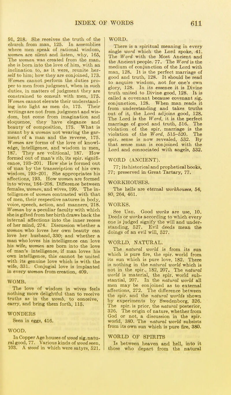 01, 218. She receives the truth of the church from man, 125. In assemblies where men speak of rational wisdom, women are silent and listen, why, 165, The woman was created from the man. she is bora into the love of him, with an inclination to, as it were, reunite her- self to him; how they are conjoined, 173. Women cannot perform the duties pro- per to men from judgment, when in such duties, in matters of judgment they are constrained to consult with men, 175. Women cannot elevate their understand- ing into light as men do, 175. Their writings are not from judgment and wis- dom, but come from imagination and eloquence, they have elegance and beauty of composition, 175. What is meant by a woman not wearing the gar- ment of a man and the reverse, 175. Women are forms of the love of knowl- edge, intelligence, and wisdom in men, 187. They are volitional, 187. How formed out of man's rib, its spir. signifi- cance, 193-201. How she is formed out of man by the transcription of his own wisdom, 193-201. She appropriates his affections, 193. How women are formed into wives, 184-208. Difference between females, women, and wives, 199. The in- telligence of women contrasted with that of men, their respective natures in body, voice, speech, action, and manners, 218. Woman by a peculiar faculty with which she is gifted from her birth draws back the internal affections into the inner recess of her mind, 274. Discussion whether a woman who loves her own beauty can love her husband, 330; and whether a man who loves his intelligence can love his wife, women are born into the love of man's intelligence, if man loves his own intelligence, this cannot be united with its genuine love which is with the wife, 331. Conjugial love is implanted in every woman from creation, 409. WOMB. The love of wisdom in wives feels nothing more delightful than to receive truths as in the womb, to conceive, carry, and bring them forth, 115. WONDERS Seen in eggs, 416. WOOD. In Copper Age houses of wood sig. natu- ral good, 77. Various kinds of wood seen, 103. A wood in which were satyrs, 521. WORD. There is a spiritual meaning in every single word which the Lord spoke, 41. The Word with the Most Ancient and the Ancient people, 77. The Word is the medium of conjunction of the Lord with man, 128. It is the perfect marriage of good and truth, 128. It should be read to acquire wisdom, not for one's own glory, 128. In its essence it is Divine truth united to Divine good, 128. It is called a covenant because covenant sig. conjunction, 128. When man reads it from understanding and takes truths out of it, the Lord adjoins good, 128. The Lord is the Word, it is the perfect marriage of good and truth, 516. The violation of the spir. marriage is the violation of the Word, 515-520. The spir. sense is now revealed, 532. By that sense man is conjoined with the Lord and consociated with angels, 532. WORD (ANCIENT). 77; its historical and prophetical books, 77; preserved in Great Tartary, 77. WORKHOUSES. The hells are eternal workhouses, 54, 80, 264, 461. WORKS. See Use. Good works are use, 10. Deeds or works according to which every one is judged signify the will and under- standing, 527. Evil deeds mean the doings of an evil will, 527. WORLD, NATURAL. The natural world is from its sun which is pure fire, the spir. world from its sun which is pure love, 182. There is nothing in the natural world which is not in the spir., 182, 207. The natural world is material, the spir. world sub- stantial, 207. In the natural world all men may be conjoined as to external affections, 272. The difference between the spir. and the natural worlds shown by experiments by Swedenborg, 326. The spir. is prior, the natural posterior, 326. The origin of nature, whether from God or not, a discussion in the spir. world, 380. The natural world subsists from its own sun which is pure fire, 380. WORLD OF SPIRITS Is between heaven and hell, into it those who depart from the natural