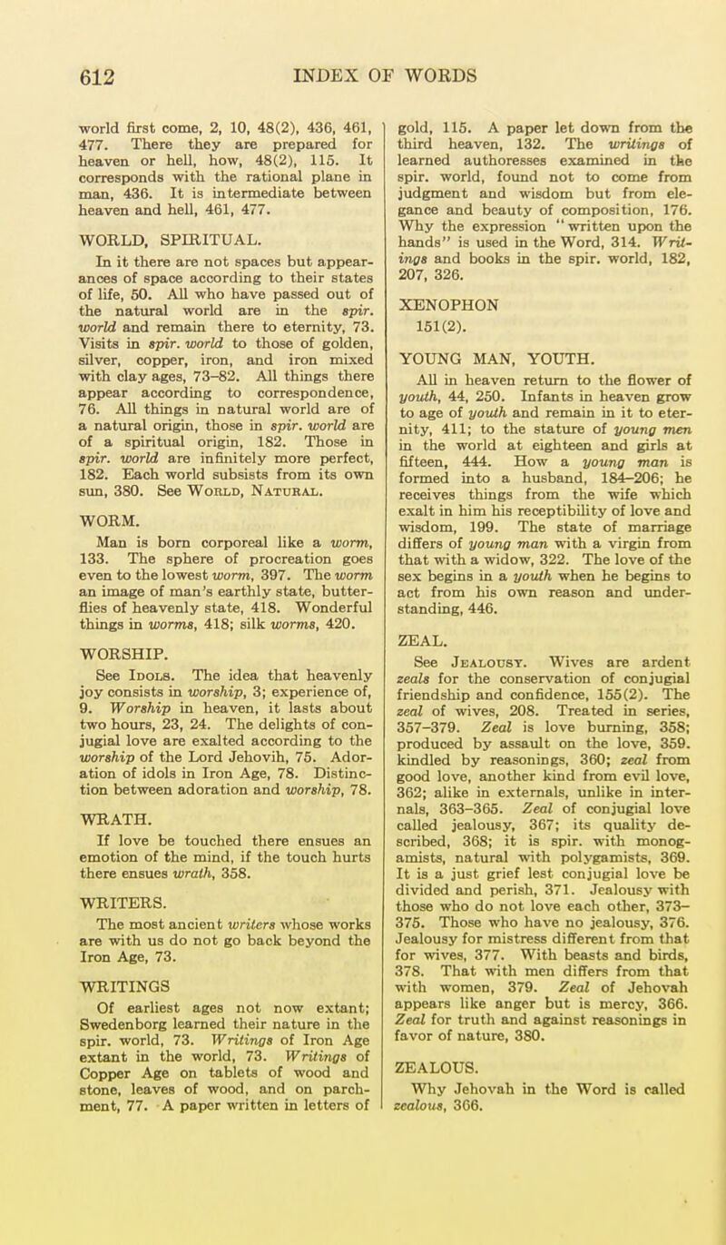 world first come, 2, 10, 48(2), 436, 461, 477. There they are prepared for heaven or hell, how, 48(2), 115. It corresponds with the rational plane in man, 436. It is intermediate between heaven and hell, 461, 477. WORLD, SPIRITUAL. In it there are not spaces but appear- ances of space according to their states of life, 50. All who have passed out of the natural world are in the spir. world and remain there to eternity, 73. Visits in spir. world to those of golden, silver, copper, iron, and iron mixed with clay ages, 73-82. All things there appear according to correspondence, 76. All things in natural world are of a natural origin, those in spir. world are of a spiritual origin, 182. Those in spir. world are infinitely more perfect, 182. Each world subsists from its own sun, 380. See World, Natural. WORM. Man is born corporeal like a worm, 133. The sphere of procreation goes even to the lowest worm, 397. The worm an image of man's earthly state, butter- flies of heavenly state, 418. Wonderful things in worms, 418; silk worms, 420. WORSHIP. See Idols. The idea that heavenly joy consists in worship, 3; experience of, 9. Worship in heaven, it lasts about two hours, 23, 24. The delights of con- jugial love are exalted according to the worship of the Lord Jehovih, 75. Ador- ation of idols in Iron Age, 78. Distinc- tion between adoration and worship, 78. WRATH. If love be touched there ensues an emotion of the mind, if the touch hurts there ensues wrath, 358. WRITERS. The most ancient writers whose works are with us do not go back beyond the Iron Age, 73. WRITINGS Of earliest ages not now extant; Swedenborg learned their nature in the spir. world, 73. Writings of Iron Age extant in the world, 73. Writings of Copper Age on tablets of wood and stone, leaves of wood, and on parch- ment, 77. A paper written in letters of gold, 115. A paper let down from the third heaven, 132. The writings of learned authoresses examined in the spir. world, found not to come from judgment and wisdom but from ele- gance and beauty of composition, 176. Why the expression written upon the hands is used in the Word, 314. WrU- ings and books in the spir. world, 182, 207, 326. XENOPHON 151(2). YOUNG MAN, YOUTH. All in heaven return to the flower of youth, 44, 250. Infants in heaven grow to age of youth and remain in it to eter- nity, 411; to the stature of young men in the world at eighteen and girls at fifteen, 444. How a young man is formed into a husband, 184—206; he receives things from the wife which exalt in him his receptibility of love and wisdom, 199. The state of marriage differs of young man with a virgin from that with a widow, 322. The love of the sex begins in a youth when he begins to act from his own reason and under- standing, 446. ZEAL. See Jealousy. Wives are ardent zeals for the conservation of conjugial friendship and confidence, 155(2). The zeal of wives, 208. Treated in series, 357-379. Zeal is love burning, 358; produced by assault on the love, 359. kindled by reasonings, 360; zeal from good love, another kind from evil love, 362; alike in externals, unlike in inter- nals, 363-365. Zeal of conjugial love called jealousy, 367; its quality de- scribed, 368; it is spir. with monog- amists, natural with polygamists, 369. It is a just grief lest conjugial love be divided and perish, 371. Jealousy with those who do not love each other, 373- 375. Those who have no jealousy, 376. Jealousy for mistress different from that for wives, 377. With beasts and birds, 378. That with men differs from that with women, 379. Zeal of Jehovah appears like anger but is mercy, 366. Zeal for truth and against reasonings in favor of nature, 380. ZEALOUS. Why Jehovah in the Word is called zealous, 3G6.