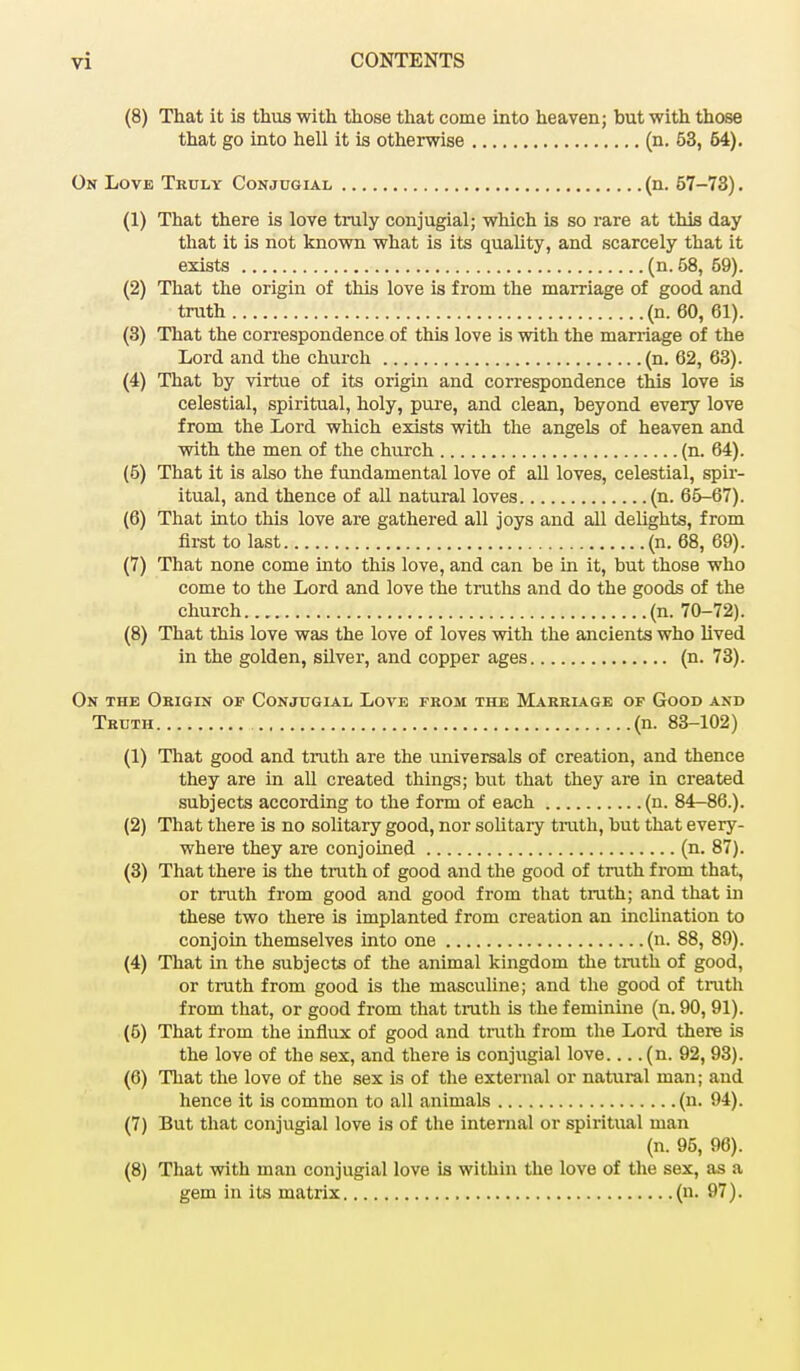 (8) That it is thus with those that come into heaven; but with those that go into hell it is otherwise (n. 53, 64). On Love Truly Conjugial (n. 57-73). (1) That there is love truly conjugial; which is so rare at this day that it is not known what is its quality, and scarcely that it exists (n. 58, 59). (2) That the origin of this love is from the marriage of good and truth (n. 60, 61). (3) That the correspondence of this love is with the marriage of the Lord and the church (n. 62, 63). (4) That by virtue of its origin and correspondence this love is celestial, spiritual, holy, pure, and clean, beyond every love from the Lord which exists with the angels of heaven and with the men of the church (n. 64). (5) That it is also the fundamental love of all loves, celestial, spir- itual, and thence of all natural loves (n. 65-67). (6) That into this love are gathered all joys and all delights, from first to last (n. 68, 69). (7) That none come into this love, and can be in it, but those who come to the Lord and love the truths and do the goods of the church (n. 70-72). (8) That this love was the love of loves with the ancients who lived in the golden, silver, and copper ages (n. 73). On the Origin op Conjugial Love from the Marriage of Good and Truth (n. 83-102) (1) That good and truth are the universals of creation, and thence they are in all created things; but that they are in created subjects according to the form of each (n. 84-86.). (2) That there is no solitary good, nor solitary truth, but that every- where they are conjoined (n. 87). (3) That there is the truth of good and the good of truth from that, or truth from good and good from that truth; and that in these two there is implanted from creation an inclination to conjoin themselves into one (n. 88, 89). (4) That in the subjects of the animal kingdom the truth of good, or truth from good is the masculine; and the good of truth from that, or good from that truth is the feminine (n. 90, 91). (5) That from the influx of good and truth from the Lord there is the love of the sex, and there is conjugial love.... (n. 92, 93). (6) That the love of the sex is of the external or natural man; and hence it is common to all animals (n. 94). (7) But that conjugial love is of the internal or spiritual man (n. 95, 96). (8) That with man conjugial love is within the love of the sex, as a gem in its matrix (n. 97).