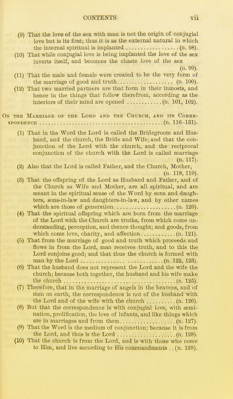 (9) That the love of the sex with man is not the origin of conjugial love but is its first; thus it is as the external natural in which the internal spiritual is implanted (n. 98). (10) That while conjugial love is being implanted the love of the sex inverts itself, and becomes the chaste love of the sex (n. 99). (11) That the male and female were created to be the very form of the marriage of good and truth (n. 100). (12) That two married partners are that form in their inmosts, and hence in the things that follow therefrom, according as the interiors of their mind are opened (n. 101, 102). On the Marriage of the Lord and the Church, and its Corre- spondence (n. 116-131). (1) That in the Word the Lord is called the Bridegroom and Hus- band, and the church, the Bride and Wife; and that the con- junction of the Lord with the church, and the reciprocal conjunction of the church with the Lord is called marriage (n. 117). (2) Also that the Lord is called Father, and the Church, Mother, (n. 118, 119). (3) That the offspring of the Lord as Husband and Father, and of the Church as Wife and Mother, are all spiritual, and are meant in the spiritual sense of the Word by sons and daugh- ters, sons-in-law and daughters-in-law, and by other names which are those of generation (n. 120). (4) That the spiritual offspring which are born from the marriage of the Lord with the Church are truths, from which come un- derstanding, perception, and thence thought; and goods, from which come love, charity, and affection (n. 121). (5) That from the marriage of good and truth which proceeds and flows in from the Lord, man receives truth, and to this the Lord conjoins good; and that thus the church is formed with man by the Lord (n. 122, 123). (6) That the husband does not represent the Lord and the wife the church; because both together, the husband and his wife make the church (n. 125). (7) Therefore, that in the marriage of angels in the heavens, and of men on earth, the correspondence is not of the husband with the Lord and of the wife with the church (n. 126). (8) But that the correspondence is with conjugial love, with semi- nation, proliflcation, the love of iirf ants, and like things which are in marriages and from them (n. 127). (9) That the Word is the medium of conjunction; because it is from the Lord, and thus is the Lord (n. 128). (10) That the church is from the Lord, and Is with those who come to Him, and live according to His commandments .. (n. 129).