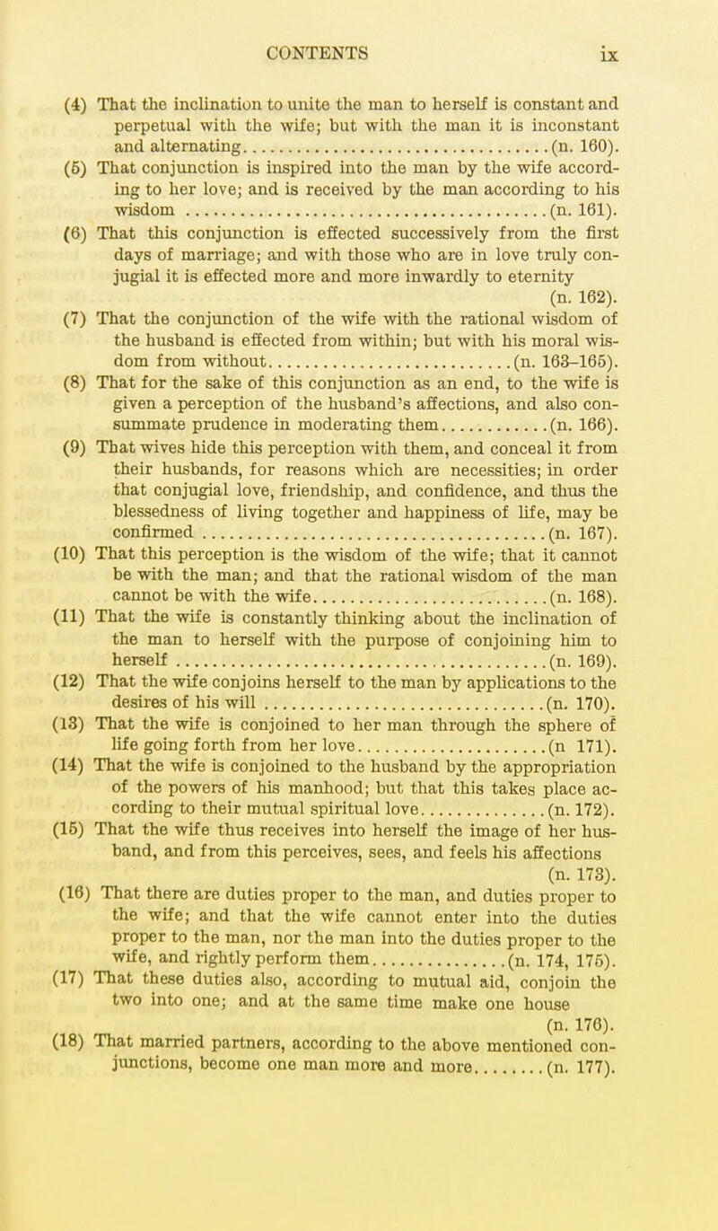 (4) That the inclination to unite the man to herself is constant and perpetual with the wife; but with the man it is inconstant and alternating (n. 160). (5) That conjunction is inspired into the man by the wife accord- ing to her love; and is received by the man according to his wisdom (n. 161). (6) That this conjunction is effected successively from the first days of marriage; and with those who are in love truly con- jugial it is effected more and more inwardly to eternity (n. 162). (7) That the conjunction of the wife with the rational wisdom of the husband is effected from within; but with his moral wis- dom from without (n. 163-165). (8) That for the sake of this conjunction as an end, to the wife is given a perception of the husband's affections, and also con- summate prudence in moderating them (n. 166). (9) That wives hide this perception with them, and conceal it from their husbands, for reasons which are necessities; in order that conjugial love, friendship, and confidence, and thus the blessedness of living together and happiness of life, may be confirmed (n. 167). (10) That this perception is the wisdom of the wife; that it cannot be with the man; and that the rational wisdom of the man cannot be with the wife (n. 168). (11) That the wife is constantly thinking about the inclination of the man to herself with the purpose of conjoining him to herself (n. 169). (12) That the wife conjoins herself to the man by applications to the desires of his will (n. 170). (13) That the wife is conjoined to her man through the sphere of life going forth from her love (n 171). (14) That the wife is conjoined to the husband by the appropriation of the powers of his manhood; but that this takes place ac- cording to their mutual spiritual love (n. 172). (15) That the wife thus receives into herself the image of her hus- band, and from this perceives, sees, and feels his affections (n. 173). (16) That there are duties proper to the man, and duties proper to the wife; and that the wife cannot enter into the duties proper to the man, nor the man into the duties proper to the wife, and rightly perform them (n. 174, 175). (17) That these duties also, according to mutual aid, conjoin the two into one; and at the same time make one house (n. 176). (18) That married partners, according to the above mentioned con- junctions, become one man more and more (n. 177).