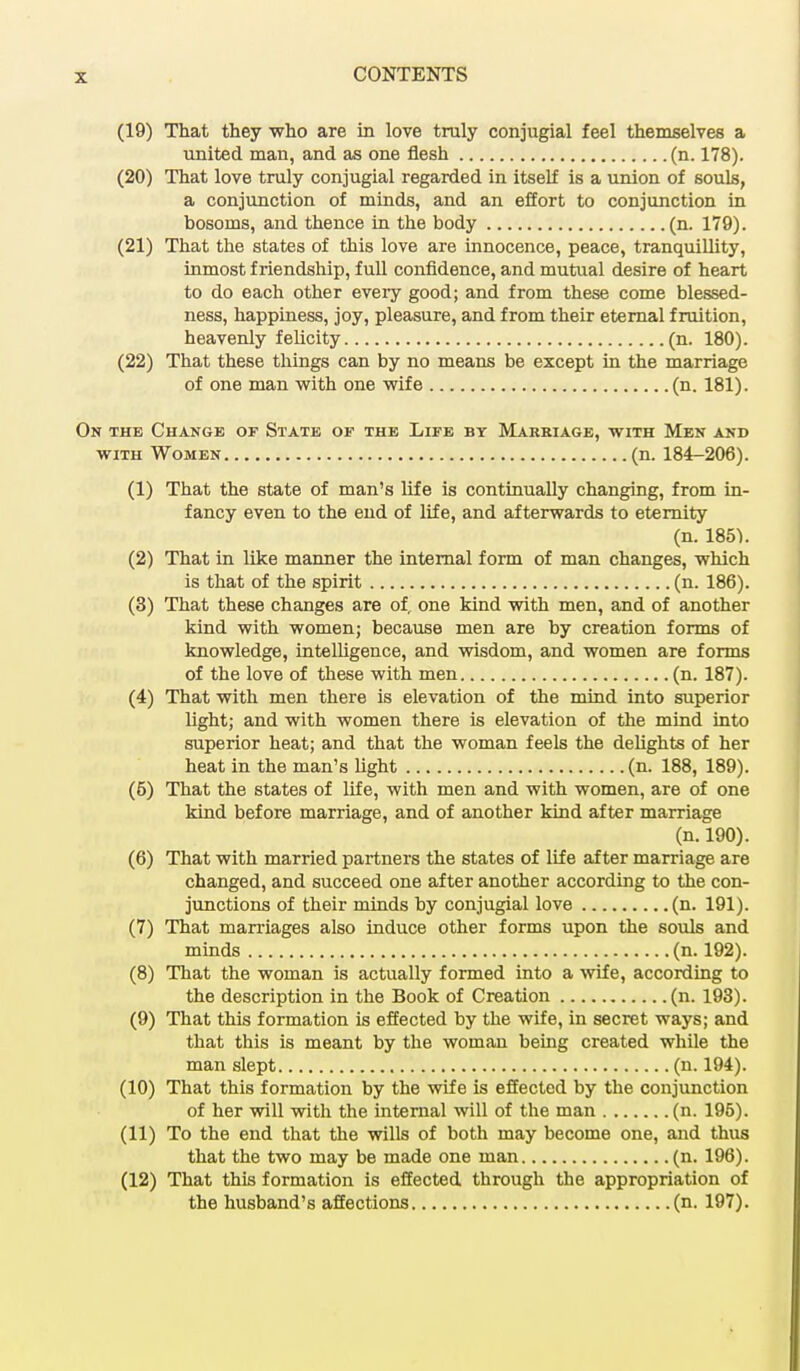 (19) That they who are in love truly conjugial feel themselves a united man, and as one flesh (n. 178). (20) That love truly conjugial regarded in itself is a union of souls, a conjunction of minds, and an effort to conjunction in bosoms, and thence in the body (n. 179). (21) That the states of this love are innocence, peace, tranquillity, inmost friendship, full confidence, and mutual desire of heart to do each other every good; and from these come blessed- ness, happiness, joy, pleasure, and from their eternal fruition, heavenly felicity (n. 180). (22) That these things can by no means be except in the marriage of one man with one wife (n. 181). in the Change of State of the Life by Marriage, with Men and with Women (n. 184-206). (1) That the state of man's life is continually changing, from in- fancy even to the end of life, and afterwards to eternity (n. 185}. (2) That in like manner the internal form of man changes, which is that of the spirit (n. 186). (3) That these changes are of. one kind with men, and of another kind with women; because men are by creation forms of knowledge, intelligence, and wisdom, and women are forms of the love of these with men (n. 187). (4) That with men there is elevation of the mind into superior light; and with women there is elevation of the mind into superior heat; and that the woman feels the delights of her heat in the man's light (n. 188, 189). (5) That the states of life, with men and with women, are of one kind before marriage, and of another kind after marriage (n. 190). (6) That with married partners the states of life after marriage are changed, and succeed one after another according to the con- junctions of their minds by conjugial love (n. 191). (7) That marriages also induce other forms upon the souls and minds (n. 192). (8) That the woman is actually formed into a wife, according to the description in the Book of Creation (n. 193). (9) That this formation is effected by the wife, in secret ways; and that this is meant by the woman being created while the man slept (n. 194). (10) That this formation by the wife is effected by the conjunction of her will with the internal will of the man (n. 195). (11) To the end that the wills of both may become one, and thus that the two may be made one man (n. 196). (12) That this formation is effected through the appropriation of the husband's affections (n. 197).