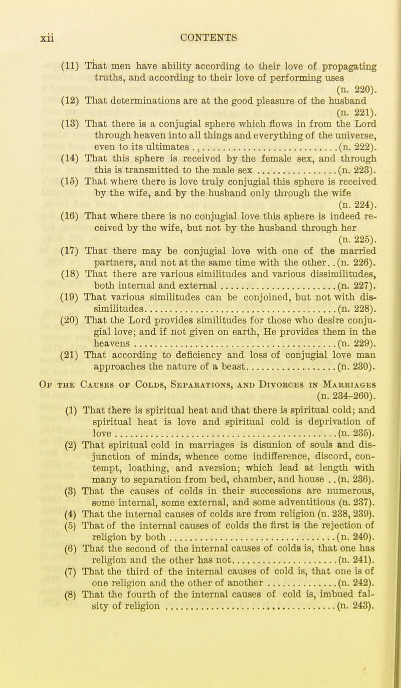 (11) That men have ability according to their love of propagating truths, and according to their love of performing uses (n. 220). (12) That determinations are at the good pleasure of the husband (n. 221). (13) That there is a conjugial sphere which flows in from the Lord through heaven into all things and everything of the universe, even to its ultimates (n. 222). (14) That this sphere is received by the female sex, and through this is transmitted to the male sex (n. 223). (16) That where there is love truly conjugial this sphere is received hy the wife, and by the husband only through the wife (n. 224). (16) That where there is no conjugial love this sphere is indeed re- ceived by the wife, but not by the husband through her (n. 225). (17) That there may be conjugial love with one of the married partners, and not at the same time with the other, .(n. 226). (18) That there are various similitudes and various dissimilitudes, both internal and external (n. 227). (19) That various similitudes can be conjoined, but not with dis- similitudes (n. 228). (20) That the Lord provides similitudes for those who desire conju- gial love; and if not given on earth, He provides them in the heavens (n. 229). (21) That according to deficiency and loss of conjugial love man approaches the nature of a beast (n. 230). Of the Causes op Colds, Separations, and Divorces in Marriages (n. 234-260). (1) That there is spiritual heat and that there is spiritual cold; and spiritual heat is love and spiritual cold is deprivation of love (n. 235). (2) That spiritual cold in marriages is disunion of souls and dis- junction of minds, whence come indifference, discord, con- tempt, loathing, and aversion; which lead at length with many to separation from bed, chamber, and house . .(n. 236). (3) That the causes of colds in their successions are numerous, some internal, some external, and some adventitious (n. 237). (4) That the internal causes of colds are from religion (n. 238, 239). (5) That of the internal causes of colds the first is the rejection of religion by both (n. 240). (6) That the second of the internal causes of colds is, that one has religion and the other has not (n. 241). (7) That the third of the internal causes of cold is, that one is of one religion and the other of another (n. 242). (8) That the fourth of the internal causes of cold is, imbued fal- sity of religion (n. 243).